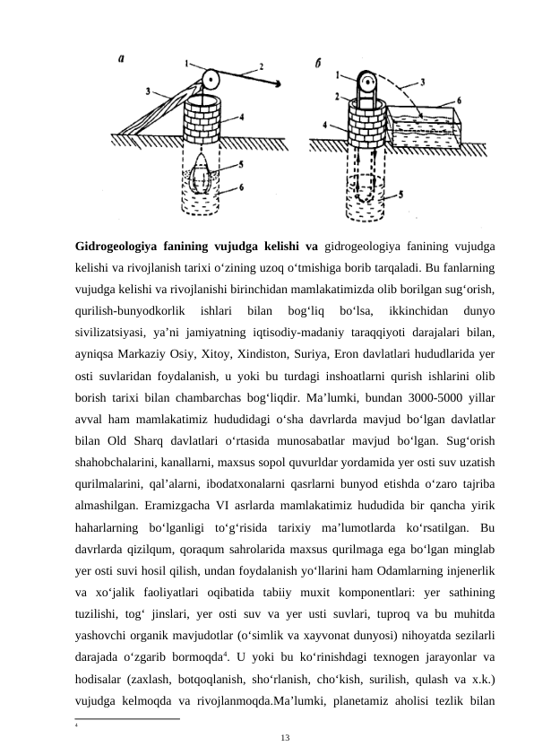Gidrogeologiya fanining vujudga kelishi va  gidrogeologiya fanining vujudga
kelishi va rivojlanish tarixi o‘zining uzoq o‘tmishiga borib tarqaladi. Bu fanlarning
vujudga kelishi va rivojlanishi birinchidan mamlakatimizda olib borilgan sug‘orish,
qurilish-bunyodkorlik  ishlari  bilan  bog‘liq  bo‘lsa,  ikkinchidan  dunyo
sivilizatsiyasi,  ya’ni  jamiyatning iqtisodiy-madaniy taraqqiyoti  darajalari  bilan,
ayniqsa Markaziy Osiy, Xitoy, Xindiston, Suriya, Eron davlatlari hududlarida yer
osti suvlaridan foydalanish, u yoki bu turdagi inshoatlarni qurish ishlarini olib
borish tarixi bilan chambarchas bog‘liqdir. Ma’lumki, bundan 3000-5000 yillar
avval ham mamlakatimiz hududidagi o‘sha davrlarda mavjud bo‘lgan davlatlar
bilan  Old  Sharq  davlatlari  o‘rtasida  munosabatlar  mavjud  bo‘lgan.  Sug‘orish
shahobchalarini, kanallarni, maxsus sopol quvurldar yordamida yer osti suv uzatish
qurilmalarini, qal’alarni, ibodatxonalarni qasrlarni bunyod etishda o‘zaro tajriba
almashilgan. Eramizgacha VI asrlarda mamlakatimiz hududida bir qancha yirik
haharlarning  bo‘lganligi  to‘g‘risida  tarixiy  ma’lumotlarda  ko‘rsatilgan.  Bu
davrlarda qizilqum, qoraqum sahrolarida maxsus qurilmaga ega bo‘lgan minglab
yer osti suvi hosil qilish, undan foydalanish yo‘llarini ham Odamlarning injenerlik
va  xo‘jalik  faoliyatlari  oqibatida  tabiiy  muxit  komponentlari:  yer  sathining
tuzilishi, tog‘ jinslari, yer osti suv va yer usti suvlari, tuproq va bu muhitda
yashovchi organik mavjudotlar (o‘simlik va xayvonat dunyosi) nihoyatda sezilarli
darajada o‘zgarib bormoqda4. U yoki bu ko‘rinishdagi texnogen jarayonlar va
hodisalar (zaxlash, botqoqlanish, sho‘rlanish, cho‘kish, surilish, qulash va x.k.)
vujudga kelmoqda va rivojlanmoqda.Ma’lumki, planetamiz aholisi  tezlik bilan
4
13
