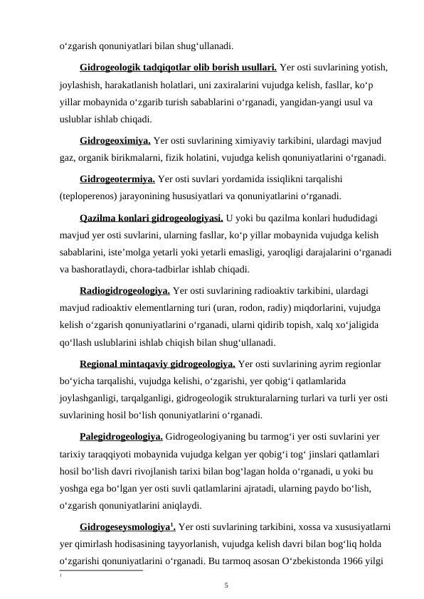 o‘zgarish qonuniyatlari bilan shug‘ullanadi.
Gidrogeologik tadqiqotlar olib borish usullari. Yer osti suvlarining yotish, 
joylashish, harakatlanish holatlari, uni zaxiralarini vujudga kelish, fasllar, ko‘p 
yillar mobaynida o‘zgarib turish sabablarini o‘rganadi, yangidan-yangi usul va 
uslublar ishlab chiqadi.
Gidrogeoximiya. Yer osti suvlarining ximiyaviy tarkibini, ulardagi mavjud 
gaz, organik birikmalarni, fizik holatini, vujudga kelish qonuniyatlarini o‘rganadi.
Gidrogeotermiya. Yer osti suvlari yordamida issiqlikni tarqalishi 
(teploperenos) jarayonining hususiyatlari va qonuniyatlarini o‘rganadi.
Qazilma
 
  konlari gidrogeologiyasi.
 
  U yoki bu qazilma konlari hududidagi 
mavjud yer osti suvlarini, ularning fasllar, ko‘p yillar mobaynida vujudga kelish 
sabablarini, iste’molga yetarli yoki yetarli emasligi, yaroqligi darajalarini o‘rganadi
va bashoratlaydi, chora-tadbirlar ishlab chiqadi.
Radiogidrogeologiya. Yer osti suvlarining radioaktiv tarkibini, ulardagi 
mavjud radioaktiv elementlarning turi (uran, rodon, radiy) miqdorlarini, vujudga 
kelish o‘zgarish qonuniyatlarini o‘rganadi, ularni qidirib topish, xalq xo‘jaligida 
qo‘llash uslublarini ishlab chiqish bilan shug‘ullanadi.
Regional mintaqaviy gidrogeologiya. Yer osti suvlarining ayrim regionlar 
bo‘yicha tarqalishi, vujudga kelishi, o‘zgarishi, yer qobig‘i qatlamlarida 
joylashganligi, tarqalganligi, gidrogeologik strukturalarning turlari va turli yer osti 
suvlarining hosil bo‘lish qonuniyatlarini o‘rganadi.
Palegidrogeologiya. Gidrogeologiyaning bu tarmog‘i yer osti suvlarini yer 
tarixiy taraqqiyoti mobaynida vujudga kelgan yer qobig‘i tog‘ jinslari qatlamlari 
hosil bo‘lish davri rivojlanish tarixi bilan bog‘lagan holda o‘rganadi, u yoki bu 
yoshga ega bo‘lgan yer osti suvli qatlamlarini ajratadi, ularning paydo bo‘lish, 
o‘zgarish qonuniyatlarini aniqlaydi.
Gidrogeseysmologiya
 
 1  .  Yer osti suvlarining tarkibini, xossa va xususiyatlarni
yer qimirlash hodisasining tayyorlanish, vujudga kelish davri bilan bog‘liq holda 
o‘zgarishi qonuniyatlarini o‘rganadi. Bu tarmoq asosan O‘zbekistonda 1966 yilgi 
1
5

