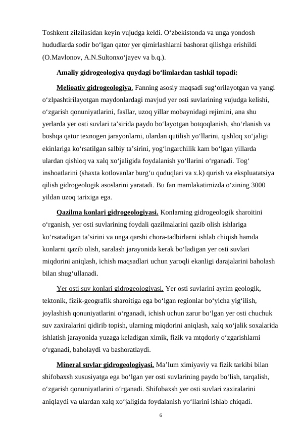 Toshkent zilzilasidan keyin vujudga keldi. O‘zbekistonda va unga yondosh 
hududlarda sodir bo‘lgan qator yer qimirlashlarni bashorat qilishga erishildi 
(O.Mavlonov, A.N.Sultonxo‘jayev va b.q.).
Amaliy gidrogeologiya quydagi bo‘limlardan tashkil topadi:
Melioativ gidrogeologiya
 
 .  Fanning asosiy maqsadi sug‘orilayotgan va yangi 
o‘zlpashtirilayotgan maydonlardagi mavjud yer osti suvlarining vujudga kelishi, 
o‘zgarish qonuniyatlarini, fasllar, uzoq yillar mobaynidagi rejimini, ana shu 
yerlarda yer osti suvlari ta’sirida paydo bo‘layotgan botqoqlanish, sho‘rlanish va 
boshqa qator texnogen jarayonlarni, ulardan qutilish yo‘llarini, qishloq xo‘jaligi 
ekinlariga ko‘rsatilgan salbiy ta’sirini, yog‘ingarchilik kam bo‘lgan yillarda 
ulardan qishloq va xalq xo‘jaligida foydalanish yo‘llarini o‘rganadi. Tog‘ 
inshoatlarini (shaxta kotlovanlar burg‘u quduqlari va x.k) qurish va ekspluatatsiya 
qilish gidrogeologik asoslarini yaratadi. Bu fan mamlakatimizda o‘zining 3000 
yildan uzoq tarixiga ega.
Qazilma
 
  konlari gidrogeologiyasi.
 
  Konlarning gidrogeologik sharoitini 
o‘rganish, yer osti suvlarining foydali qazilmalarini qazib olish ishlariga 
ko‘rsatadigan ta’sirini va unga qarshi chora-tadbirlarni ishlab chiqish hamda 
konlarni qazib olish, saralash jarayonida kerak bo‘ladigan yer osti suvlari 
miqdorini aniqlash, ichish maqsadlari uchun yaroqli ekanligi darajalarini baholash 
bilan shug‘ullanadi.
Yer osti suv konlari gidrogeologiyasi. Yer osti suvlarini ayrim geologik, 
tektonik, fizik-geografik sharoitiga ega bo‘lgan regionlar bo‘yicha yig‘ilish, 
joylashish qonuniyatlarini o‘rganadi, ichish uchun zarur bo‘lgan yer osti chuchuk 
suv zaxiralarini qidirib topish, ularning miqdorini aniqlash, xalq xo‘jalik soxalarida
ishlatish jarayonida yuzaga keladigan ximik, fizik va mtqdoriy o‘zgarishlarni 
o‘rganadi, baholaydi va bashoratlaydi.
Mineral suvlar gidrogeologiyasi. Ma’lum ximiyaviy va fizik tarkibi bilan 
shifobaxsh xususiyatga ega bo‘lgan yer osti suvlarining paydo bo‘lish, tarqalish, 
o‘zgarish qonuniyatlarini o‘rganadi. Shifobaxsh yer osti suvlari zaxiralarini 
aniqlaydi va ulardan xalq xo‘jaligida foydalanish yo‘llarini ishlab chiqadi.
6
