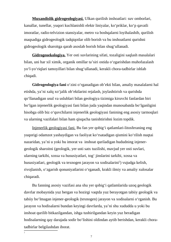 Muxandislik gidrogeologiyasi. Ulkan qurilish inshoatlari: suv omborlari, 
kanallar, tunellar, yuqori kuchlanishli elektr liniyalar, ko‘priklar, ko‘p qavatli 
imoratlar, radio-telvizion stansiyalar, metro va boshqalarni loyihalashib, qurilish 
maqsadiga gidrogeologik tadqiqotlar olib borish va bu inshoatlarni qurishni 
gidrogeologik sharoitga qarab asoslab borish bilan shug‘ullanadi.
Gidrogeoekologiya. Yer osti suvlarining sifati, tozaligini saqlash masalalari 
bilan, uni har xil ximik, organik omillar ta’siri ostida o‘zgarishdan muhofazalash 
yo‘l-yo‘riqlari tamoyillari bilan shug‘ullanadi, kerakli chora-tadbirlar ishlab 
chiqadi. 
Gidrogeologiya fani o‘zini o‘rganadigan ob’ekti bilan, amaliy masalalarni hal
etishda, ya’ni xalq xo‘jalik ob’ektlarini rejalash, joylashtirish va qurishda 
qo‘llanadigan usul va uslublari bilan geologiya tizimiga kiruvchi fanlardan biri 
bo‘lgan injenerlik geologiyasi fani bilan juda yaqindan munosabatda bo‘lganligini 
hisobga olib biz o‘quvchilarni injenerlik geologiyasi fanining eng asosiy tarmoqlari
va ularning vazifalari bilan ham qisqacha tanishtirishni lozim topdik.
Injenerlik geologiyasi fani. Bu fan yer qobig‘i qatlamlari-litosferaning eng 
yuqorigi odamzot yashaydigan va faoliyat ko‘rsatadigan qismini ko‘rilish nuqtai 
nazaridan, ya’ni u yoki bu imorat va  inshoat quriladigan hududning injener-
geologik sharoitni (geologik, yer usti satx tuzilishi, mavjud yer osti suvlari, 
ularning tarkibi, xossa va hususiyatlari, tog‘ jinslarini tarkibi, xossa va 
hususiyatlari, geologik va texnogen jarayon va xodisalarini2) vujudga kelish, 
rivojlanish, o‘zgarish qonuniyatlarini o‘rganadi, krakli ilmiy va amaliy xulosalar 
chiqaradi.
Bu fanning asosiy vazifasi ana shu yer qobig‘i qatlamlarida uzoq geologik 
davrlar mobaynida yuz bergan va hozirgi vaqtda yuz berayotgan tabiiy geologik va 
tabiiy bo‘lmagan injener-geologik (texnogen) jarayon va xodisalarni o‘rganish. Bu 
jarayon va hodisalarni bundan keyingi davrlarda, ya’ni shu xududda u yoki bu 
inshoat qurilib bitkazilgandan, ishga tushirilgandan keyin yuz beradigan 
hodisalarning qay darajada sodir bo‘lishini oldindan aytib berishdan, kerakli chora-
tadbirlar belgilashdan iborat.
2
7
