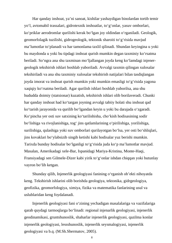 Har qanday inshoat, ya’ni sanoat, kishilar yashaydigan binolardan tortib temir 
yo‘l, avtomabil trassalari, gidrotexnik inshoatlar, to‘g‘onlar, yasuv omborlari, 
ko‘priklar aerodromlar qurilishi kerak bo‘lgan joy oldindan o‘rganiladi. Geologik, 
geomorfolagik tuzilishi, gidrogeologik, tektonik sharoiti to‘g‘risida mavjud 
ma’lumotlar to‘planadi va har tamonlama taxlil qilinadi. Shundan keyingina u yoki 
bu maydonda u yoki bu tipdagi inshoat qurish mumkin degan taxminiy ko‘rsatma 
beriladi. So‘ngra ana shu taxminan mo‘ljallangan joyda keng ko‘lamdagi injener-
geologik tekshirish ishlari boshlab yuboriladi. Avvalgi taxmin qilingan xulosalar 
tekshiriladi va ana shu taxminiy xulosalar tekshirish natijalari bilan tasdiqlangan 
joyda imorat va inshoat qurish mumkin yoki mumkin emasligi to‘g‘risida yagona 
xaqiqiy ko‘rsatma beriladi. Agar qurilish ishlari boshlab yuborilsa, ana shu 
hududda doimiy (statsionar) kuzatish, tekshirish ishlari olib borilaveradi. Chunki 
har qanday inshoat had ko‘targan joyning avvalgi tabiiy holati shu inshoat qad 
ko‘tarish jarayonida va qurilib bo‘lgandan keyin u yoki bu darajada o‘zgaradi. 
Ko‘pincha yer osti suv satxining ko‘tarilishisha, cho‘kish hodisasining sodir 
bo‘lishiga va rivojlanishiga, tog‘ jins qatlamlarining o‘pirilishiga, yorilishiga, 
surilishiga, qulashiga yoki suv omborlari qurilayotgan bo‘lsa, yer osti bo‘shliqlari, 
jins kovaklari bo‘ylabsizib singib ketishi kabi hodisalar yuz berishi mumkin. 
Tarixda bunday hodisalar bo‘lganligi to‘g‘risida juda ko‘p ma’lumotlar mavjud. 
Masalan, Amerikadagi xele-Bar, Ispanidagi Mariya-Kristina, Monte-Haqi, 
Fransiyadagi sen Gilmele-Dizer kabi yirik to‘g‘onlar ishdan chiqqan yoki butunlay 
vayron bo‘lib ketgan.
Shunday qilib, Injenerlik geologiyasi fanining o‘rganish ob’ekti nihoyatda 
keng. Tekshirish ishlarini olib borishda geologiya, tektonika, gidrgeologiya, 
geofizika, geomorfologiya, ximiya, fizika va matematika fanlarining usul va 
uslublaridan keng foydalanadi.
Injenerlik geologiyasi fani o‘zining yechadigan masalalariga va vazifalariga 
qarab quydagi tarmoqlarga bo‘linadi: regional injenarlik geologiyasi, injenerlik 
geodinamikasi, gruntshunoslik, shaharlar injenerlik geologiyasi, qazilma konlar 
injenerlik geologiyasi, lessshunoslik, injenerlik seysmalogiyasi, injenerlik 
geologiyasi va b.q. (M.Sh.Shermatov, 2005).
8
