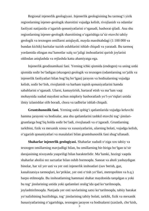 Regional injenerlik geologiyasi. Injenerlik geologisining bu tarmog‘i yirik 
regionlarning injener-geologik sharoitini vujudga kelish, rivojlanish va odamlar 
faoliyati natijasida o‘zgarish qonuniyatlarini o‘rganadi, bashorat qiladi. Ana shu 
regionlarning injener-geologik sharoitining o‘zgarishiga ta’sir etuvchi tabiiy 
geologik va texnogen omillarni aniqlaydi, mayda masshtabdagi (1:100 000 va 
bundan kichik) haritalar tuzish uslublarini ishlab chiqadi va yaratadi. Bu tarmoq 
yordamida olingan ma’lumotlar xalq xo‘jaligi inshoatlarini qurish joylarini 
oldindan aniqlashda va rejlashda katta ahamiyatga ega.
Injenerlik geodinamikasi fani. Yerning ichki qismida (endogen) va uning ustki
qismida sodir bo‘ladigan (ekzogen) geologik va texnogen (odamlarning xo‘jalik va 
injenerlik faoliyatlari bilan bog‘liq bo‘lgan) jarayon va hodisalarning vujudga 
kelish, sodir bo‘lish, rivojlanish va barham topish qonuniyatlarini hamda 
sabablarini o‘rganadi. Ularni, kamaytirish, bartaraf etish va ma’lum vaqt 
mobaynida xudud maydoni uchun miqdoriy bashoratlash yo‘l-yo‘riqlari ustida 
ilmiy izlanishlar olib boradi, chora va tadbirlar ishlab chiqadi.
Gruntshunoslik fani. Yerning ustki qobig‘i qatlamlarida vujudga keluvchi 
hamma jarayoni va hodisalar, ana shu qatlamlarini tashkil etuvchi tog‘-jinslari-
gruntlarga bog‘liq holda sodir bo‘ladi, rivojlanadi va o‘zgaradi. Gruntlarning 
tarkibini, fizik va mexanik xossa va xususiyatlarini, ularning holati, vujudga kelish,
o‘zgarish qonuniyatlari va masalalari bilan gruntshunoslik fani shug‘ullanadi.
Shaharlar injenerlik geologiyasi. Shaharlar xududi o‘ziga xos tabiiy va 
texnogen omillarning mavjudligi bilan, bu omillarning bir-biriga bo‘lgan ta’sir 
darajasining nixoyatda yuqoriligi bilan harakterlidir. Ma’lumki, hozirgi vaqtda 
shaharlar aholisi tez surxatlar bilan oshib bormoqda. Sanoat va aholi yashaydigan 
binolar, har xil yer usti va yer osti injenerlik inshoatlari (suv berish, gaz, 
kanalizatsiya tarmoqlari, ko‘priklar, yer osti o‘tish yo‘llari, metropoliten va b.q.) 
barpo etilmoqda. Bu inshoatlarning hammasi shahar maydonida tarqalgan u yoki 
bu tog‘ jinslarining ustida yoki qatlamlari oralig‘ida qad ko‘tarilmoqda, 
joylashtirilmoqda. Natijada yer osti suvlarining satxi ko‘tarilmoqda, tabiiy harakat 
yo‘nalishining buzilishiga, tog‘ jinslarining tabiiy holati, tarkibi, fizik va mexanik 
hususiyatlarining o‘zgarishiga, texnogen jarayon va hodisalarni (zaxlash, cho‘kish, 
9
