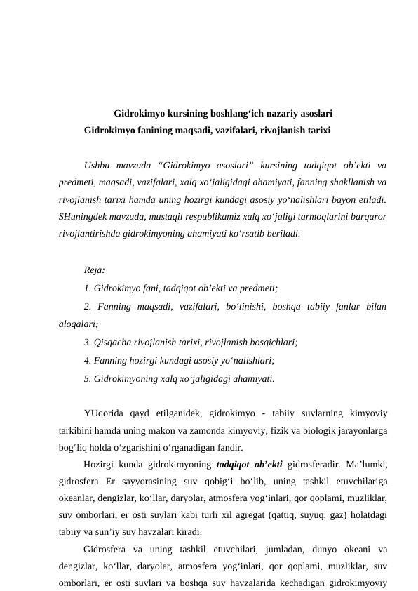 Gidrokimyo kursining boshlang‘ich nazariy asoslari
Gidrokimyo fanining maqsadi, vazifalari, rivojlanish tarixi
Ushbu  mavzuda  “Gidrokimyo  asoslari”  kursining  tadqiqot  ob’ekti  va
predmeti, maqsadi, vazifalari, xalq xo‘jaligidagi ahamiyati, fanning shakllanish va
rivojlanish tarixi hamda uning hozirgi kundagi asosiy yo‘nalishlari bayon etiladi.
SHuningdek mavzuda, mustaqil respublikamiz xalq xo‘jaligi tarmoqlarini barqaror
rivojlantirishda gidrokimyoning ahamiyati ko‘rsatib beriladi.
Reja:
1. Gidrokimyo fani, tadqiqot ob’ekti va predmeti;
2.  Fanning  maqsadi,  vazifalari,  bo‘linishi,  boshqa  tabiiy  fanlar  bilan
aloqalari; 
3. Qisqacha rivojlanish tarixi, rivojlanish bosqichlari;
4. Fanning hozirgi kundagi asosiy yo‘nalishlari;
5. Gidrokimyoning xalq xo‘jaligidagi ahamiyati. 
YUqorida  qayd  etilganidek,  gidrokimyo  -  tabiiy  suvlarning  kimyoviy
tarkibini hamda uning makon va zamonda kimyoviy, fizik va biologik jarayonlarga
bog‘liq holda o‘zgarishini o‘rganadigan fandir. 
Hozirgi kunda gidrokimyoning  tadqiqot ob’ekti gidrosferadir. Ma’lumki,
gidrosfera  Er  sayyorasining  suv  qobig‘i  bo‘lib,  uning  tashkil  etuvchilariga
okeanlar, dengizlar, ko‘llar, daryolar, atmosfera yog‘inlari, qor qoplami, muzliklar,
suv omborlari, er osti suvlari kabi turli xil agregat (qattiq, suyuq, gaz) holatdagi
tabiiy va sun’iy suv havzalari kiradi. 
Gidrosfera  va  uning  tashkil  etuvchilari,  jumladan,  dunyo  okeani  va
dengizlar,  ko‘llar,  daryolar,  atmosfera  yog‘inlari,  qor  qoplami,  muzliklar,  suv
omborlari, er osti suvlari va boshqa suv havzalarida kechadigan gidrokimyoviy
