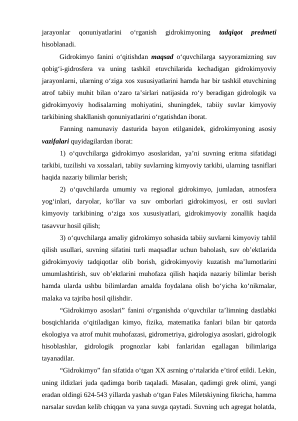 jarayonlar  qonuniyatlarini  o‘rganish  gidrokimyoning
 tadqiqot  predmeti
hisoblanadi.
Gidrokimyo fanini o‘qitishdan  maqsad o‘quvchilarga sayyoramizning suv
qobig‘i-gidrosfera  va  uning  tashkil  etuvchilarida  kechadigan  gidrokimyoviy
jarayonlarni, ularning o‘ziga xos xususiyatlarini hamda har bir tashkil etuvchining
atrof tabiiy muhit bilan o‘zaro ta’sirlari natijasida ro‘y beradigan gidrologik va
gidrokimyoviy  hodisalarning  mohiyatini,  shuningdek,  tabiiy  suvlar  kimyoviy
tarkibining shakllanish qonuniyatlarini o‘rgatishdan iborat.
Fanning  namunaviy  dasturida  bayon  etilganidek,  gidrokimyoning  asosiy
vazifalari quyidagilardan iborat:
1) o‘quvchilarga gidrokimyo asoslaridan, ya’ni suvning eritma sifatidagi
tarkibi, tuzilishi va xossalari, tabiiy suvlarning kimyoviy tarkibi, ularning tasniflari
haqida nazariy bilimlar berish;
2)  o‘quvchilarda  umumiy  va  regional  gidrokimyo,  jumladan,  atmosfera
yog‘inlari,  daryolar,  ko‘llar  va  suv  omborlari  gidrokimyosi,  er  osti  suvlari
kimyoviy  tarkibining  o‘ziga  xos  xususiyatlari,  gidrokimyoviy  zonallik  haqida
tasavvur hosil qilish; 
3) o‘quvchilarga amaliy gidrokimyo sohasida tabiiy suvlarni kimyoviy tahlil
qilish usullari, suvning sifatini turli maqsadlar uchun baholash, suv ob’ektlarida
gidrokimyoviy  tadqiqotlar  olib  borish,  gidrokimyoviy  kuzatish  ma’lumotlarini
umumlashtirish, suv ob’ektlarini muhofaza qilish haqida nazariy bilimlar berish
hamda ularda ushbu bilimlardan  amalda foydalana olish bo‘yicha ko‘nikmalar,
malaka va tajriba hosil qilishdir.
“Gidrokimyo asoslari” fanini  o‘rganishda o‘quvchilar ta’limning dastlabki
bosqichlarida o‘qitiladigan kimyo, fizika, matematika fanlari bilan bir qatorda
ekologiya va atrof muhit muhofazasi, gidrometriya, gidrologiya asoslari, gidrologik
hisoblashlar,  gidrologik  prognozlar  kabi  fanlaridan  egallagan  bilimlariga
tayanadilar.
“Gidrokimyo” fan sifatida o‘tgan XX asrning o‘rtalarida e’tirof etildi. Lekin,
uning ildizlari juda qadimga borib taqaladi. Masalan, qadimgi grek olimi, yangi
eradan oldingi 624-543 yillarda yashab o‘tgan Fales Miletskiyning fikricha, hamma
narsalar suvdan kelib chiqqan va yana suvga qaytadi. Suvning uch agregat holatda,
