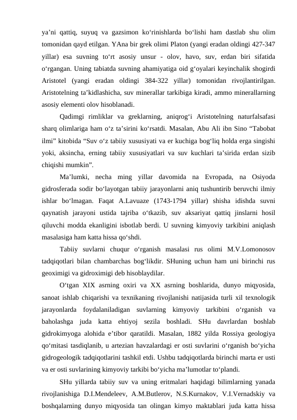 ya’ni qattiq, suyuq va gazsimon ko‘rinishlarda bo‘lishi ham dastlab shu olim
tomonidan qayd etilgan. YAna bir grek olimi Platon (yangi eradan oldingi 427-347
yillar)  esa  suvning  to‘rt  asosiy  unsur  -  olov,  havo,  suv,  erdan  biri  sifatida
o‘rgangan. Uning tabiatda suvning ahamiyatiga oid g‘oyalari keyinchalik shogirdi
Aristotel  (yangi  eradan  oldingi  384-322  yillar) tomonidan  rivojlantirilgan.
Aristotelning ta’kidlashicha, suv minerallar tarkibiga kiradi, ammo minerallarning
asosiy elementi olov hisoblanadi. 
Qadimgi  rimliklar  va  greklarning,  aniqrog‘i  Aristotelning  naturfalsafasi
sharq olimlariga ham o‘z ta’sirini ko‘rsatdi. Masalan, Abu Ali ibn Sino “Tabobat
ilmi” kitobida “Suv o‘z tabiiy xususiyati va er kuchiga bog‘liq holda erga singishi
yoki, aksincha, erning tabiiy xususiyatlari va suv kuchlari ta’sirida erdan sizib
chiqishi mumkin”.
Ma’lumki,  necha  ming  yillar  davomida  na  Evropada,  na  Osiyoda
gidrosferada sodir bo‘layotgan tabiiy jarayonlarni aniq tushuntirib beruvchi ilmiy
ishlar  bo‘lmagan.  Faqat  A.Lavuaze  (1743-1794  yillar)  shisha  idishda  suvni
qaynatish  jarayoni  ustida  tajriba  o‘tkazib,  suv  aksariyat  qattiq  jinslarni  hosil
qiluvchi modda ekanligini isbotlab berdi. U suvning kimyoviy tarkibini aniqlash
masalasiga ham katta hissa qo‘shdi.
Tabiiy  suvlarni  chuqur  o‘rganish  masalasi  rus  olimi  M.V.Lomonosov
tadqiqotlari bilan chambarchas bog‘likdir. SHuning uchun ham uni birinchi rus
geoximigi va gidroximigi deb hisoblaydilar. 
O‘tgan XIX asrning oxiri  va XX asrning boshlarida, dunyo miqyosida,
sanoat ishlab chiqarishi va texnikaning rivojlanishi natijasida turli xil texnologik
jarayonlarda  foydalaniladigan  suvlarning  kimyoviy  tarkibini  o‘rganish  va
baholashga  juda  katta  ehtiyoj  sezila  boshladi.  SHu  davrlardan  boshlab
gidrokimyoga alohida e’tibor qaratildi. Masalan, 1882 yilda Rossiya geologiya
qo‘mitasi tasdiqlanib, u artezian havzalardagi er osti suvlarini o‘rganish bo‘yicha
gidrogeologik tadqiqotlarini tashkil etdi. Ushbu tadqiqotlarda birinchi marta er usti
va er osti suvlarining kimyoviy tarkibi bo‘yicha ma’lumotlar to‘plandi.
SHu yillarda tabiiy suv va uning eritmalari haqidagi bilimlarning yanada
rivojlanishiga  D.I.Mendeleev,  A.M.Butlerov, N.S.Kurnakov, V.I.Vernadskiy  va
boshqalarning dunyo miqyosida tan olingan kimyo maktablari juda katta hissa
