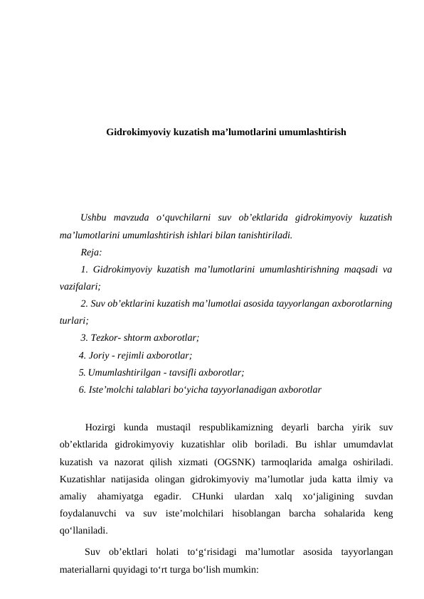 Gidrokimyoviy kuzatish ma’lumotlarini umumlashtirish
Ushbu  mavzuda  o‘quvchilarni  suv  ob’ektlarida  gidrokimyoviy  kuzatish
ma’lumotlarini umumlashtirish ishlari bilan tanishtiriladi.
Reja:
1. Gidrokimyoviy kuzatish ma’lumotlarini umumlashtirishning maqsadi va
vazifalari;
2. Suv ob’ektlarini kuzatish ma’lumotlai asosida tayyorlangan axborotlarning
turlari;
3. Tezkor- shtorm axborotlar;
4. Joriy - rejimli axborotlar;
5. Umumlashtirilgan - tavsifli axborotlar;
6. Iste’molchi talablari bo‘yicha tayyorlanadigan axborotlar
Hozirgi  kunda  mustaqil  respublikamizning  deyarli  barcha  yirik  suv
ob’ektlarida  gidrokimyoviy  kuzatishlar  olib  boriladi.  Bu  ishlar  umumdavlat
kuzatish  va  nazorat  qilish  xizmati  (OGSNK)  tarmoqlarida  amalga  oshiriladi.
Kuzatishlar  natijasida  olingan gidrokimyoviy  ma’lumotlar  juda  katta  ilmiy  va
amaliy  ahamiyatga  egadir.  CHunki  ulardan  xalq  xo‘jaligining  suvdan
foydalanuvchi  va  suv  iste’molchilari  hisoblangan  barcha  sohalarida  keng
qo‘llaniladi.
Suv  ob’ektlari  holati  to‘g‘risidagi  ma’lumotlar  asosida  tayyorlangan
materiallarni quyidagi to‘rt turga bo‘lish mumkin:
