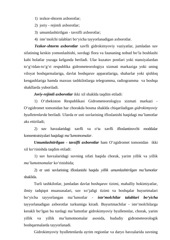 1) tezkor-shtorm axborotlar;
2) joriy - rejimli axborotlar;
3) umumlashtirilgan - tavsifli axborotlar;
4) iste’molchi talablari bo‘yicha tayyorlanadigan axborotlar.
Tezkor-shtorm axborotlar xavfli gidrokimyoviy vaziyatlar, jumladan suv
sifatining keskin yomonlashishi, suvdagi flora va faunaning nobud bo‘la boshlashi
kabi holatlar yuzaga kelganda beriladi. Ular kuzatuv postlari yoki stansiyalardan
to‘g‘ridan-to‘g‘ri  respublika  gidrometeorologiya  xizmati  markaziga yoki uning
viloyat boshqarmalariga, davlat boshqaruv apparatlariga,  shaharlar yoki qishloq
kengashlariga hamda maxsus tashkilotlarga telegramma, radiogramma  va boshqa
shakllarda yuboriladi.
Joriy-rejimli axborotlar ikki xil shaklda taqdim etiladi:
1)  O‘zbekiston  Respublikasi  Gidrometeorologiya  xizmati  markazi  -
O‘zgidromet tomonidan har chorakda bosma shaklda chiqariladigan gidrokimyoviy
byulletenlarda beriladi. Ularda er usti suvlarining ifloslanishi haqidagi ma’lumotlar
aks ettiriladi;
2)  suv  havzalaridagi  xavfli  va  o‘ta  xavfli  ifloslantiruvchi  moddalar
konsentratsiyalari haqidagi ma’lumotnomalar.
Umumlashtirilgan - tavsifli axborotlar  ham O‘zgidromet tomonidan  ikki
xil ko‘rinishda taqdim etiladi: 
1) suv havzalaridagi suvning sifati haqida chorak, yarim yillik va yillik
ma’lumotnomalar ko‘rinishida; 
2) er usti suvlarining ifloslanishi haqida  yillik umumlashtirilgan ma’lumotlar
shaklida.
Turli tashkilotlar, jumladan davlat boshqaruv tizimi, mahalliy hokimiyatlar,
ilmiy  tadqiqot  muassasalari,  suv  xo‘jaligi  tizimi  va  boshqalar  buyurtmalari
bo‘yicha  tayyorlangan  ma’lumotlar  -
 iste’molchilar  talablari  bo‘yicha
tayyorlanadigan axborotlar turkumiga kiradi. Buyurtmachilar - iste’molchilarga
kerakli bo‘lgan bu turdagi ma’lumotlar gidrokimyoviy byulletenlar, chorak, yarim
yillik  va  yillik  ma’lumotnomalar  asosida,  hududiy  gidrometeorologik
boshqarmalarda tayyorlanadi.
Gidrokimyoviy byulletenlarda ayrim regionlar va daryo havzalarida suvning
