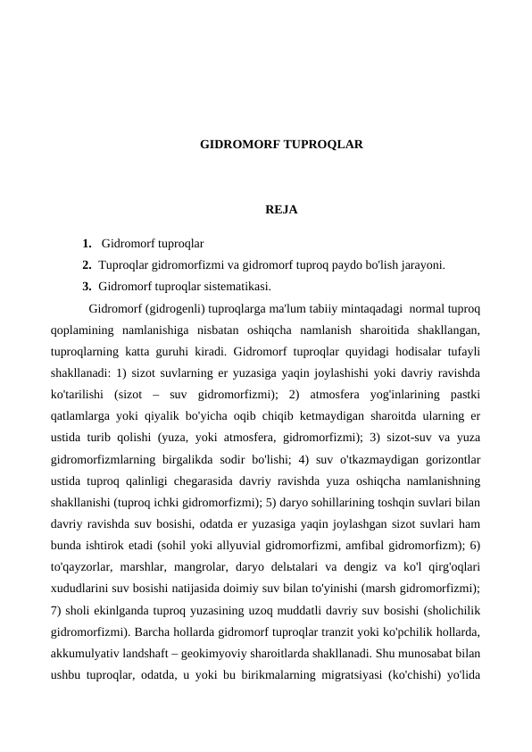 GIDROMORF TUPROQLAR
REJA
1.  Gidromorf tuproqlar
2. Tuproqlar gidromorfizmi va gidromorf tuproq paydo bo'lish jarayoni. 
3. Gidromorf tuproqlar sistematikasi.
Gidromorf (gidrogenli) tuproqlarga ma'lum tabiiy mintaqadagi  normal tuproq
qoplamining  namlanishiga  nisbatan  oshiqcha  namlanish  sharoitida  shakllangan,
tuproqlarning katta guruhi kiradi. Gidromorf tuproqlar quyidagi hodisalar tufayli
shakllanadi: 1) sizot suvlarning er yuzasiga yaqin joylashishi yoki davriy ravishda
ko'tarilishi  (sizot  –  suv  gidromorfizmi);  2)  atmosfera  yog'inlarining  pastki
qatlamlarga yoki qiyalik bo'yicha oqib chiqib ketmaydigan sharoitda ularning er
ustida turib qolishi (yuza, yoki atmosfera, gidromorfizmi); 3) sizot-suv va yuza
gidromorfizmlarning birgalikda  sodir  bo'lishi;  4)  suv  o'tkazmaydigan  gorizontlar
ustida tuproq qalinligi chegarasida davriy ravishda yuza oshiqcha namlanishning
shakllanishi (tuproq ichki gidromorfizmi); 5) daryo sohillarining toshqin suvlari bilan
davriy ravishda suv bosishi, odatda er yuzasiga yaqin joylashgan sizot suvlari ham
bunda ishtirok etadi (sohil yoki allyuvial gidromorfizmi, amfibal gidromorfizm); 6)
to'qayzorlar,  marshlar,  mangrolar,  daryo  delьtalari  va  dengiz  va  ko'l  qirg'oqlari
xududlarini suv bosishi natijasida doimiy suv bilan to'yinishi (marsh gidromorfizmi);
7) sholi ekinlganda tuproq yuzasining uzoq muddatli davriy suv bosishi (sholichilik
gidromorfizmi). Barcha hollarda gidromorf tuproqlar tranzit yoki ko'pchilik hollarda,
akkumulyativ landshaft – geokimyoviy sharoitlarda shakllanadi. Shu munosabat bilan
ushbu tuproqlar, odatda, u yoki bu birikmalarning migratsiyasi (ko'chishi) yo'lida
