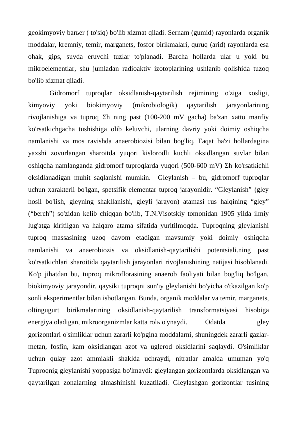 geokimyoviy barьer ( to'siq) bo'lib xizmat qiladi. Sernam (gumid) rayonlarda organik
moddalar, kremniy, temir, marganets, fosfor birikmalari, quruq (arid) rayonlarda esa
ohak,  gips,  suvda  eruvchi  tuzlar  to'planadi.  Barcha  hollarda  ular  u  yoki  bu
mikroelementlar, shu jumladan radioaktiv izotoplarining ushlanib qolishida tuzoq
bo'lib xizmat qiladi. 
Gidromorf  tuproqlar  oksidlanish-qaytarilish  rejimining  o'ziga  xosligi,
kimyoviy  yoki  biokimyoviy  (mikrobiologik)  qaytarilish  jarayonlarining
rivojlanishiga va tuproq Σh ning past (100-200 mV gacha) ba'zan xatto manfiy
ko'rsatkichgacha tushishiga  olib keluvchi, ularning davriy yoki doimiy oshiqcha
namlanishi va mos ravishda anaerobiozisi bilan bog'liq. Faqat ba'zi hollardagina
yaxshi  zovurlangan  sharoitda  yuqori  kislorodli  kuchli  oksidlangan  suvlar  bilan
oshiqcha namlanganda gidromorf tuproqlarda yuqori (500-600 mV) Σh ko'rsatkichli
oksidlanadigan muhit saqlanishi mumkin.  Gleylanish – bu, gidromorf tuproqlar
uchun xarakterli bo'lgan, spetsifik elementar tuproq jarayonidir. “Gleylanish” (gley
hosil bo'lish, gleyning shakllanishi, gleyli jarayon) atamasi rus halqining “gley”
(“berch”) so'zidan kelib chiqqan bo'lib, T.N.Visotskiy tomonidan 1905 yilda ilmiy
lug'atga kiritilgan va halqaro atama sifatida yuritilmoqda. Tuproqning gleylanishi
tuproq  massasining  uzoq  davom  etadigan  mavsumiy  yoki  doimiy  oshiqcha
namlanishi  va  anaerobiozis  va  oksidlanish-qaytarilishi  potentsiali.ning  past
ko'rsatkichlari sharoitida qaytarilish jarayonlari rivojlanishining natijasi hisoblanadi.
Ko'p jihatdan bu, tuproq mikroflorasining anaerob faoliyati bilan bog'liq bo'lgan,
biokimyoviy jarayondir, qaysiki tuproqni sun'iy gleylanishi bo'yicha o'tkazilgan ko'p
sonli eksperimentlar bilan isbotlangan. Bunda, organik moddalar va temir, marganets,
oltingugurt  birikmalarining  oksidlanish-qaytarilish  transformatsiyasi  hisobiga
energiya oladigan, mikroorganizmlar katta rolь o'ynaydi.
Odatda
 
gley
gorizontlari o'simliklar uchun zararli ko'pgina moddalarni, shuningdek zararli gazlar-
metan, fosfin, kam oksidlangan azot va uglerod oksidlarini saqlaydi. O'simliklar
uchun  qulay  azot  ammiakli  shaklda  uchraydi,  nitratlar  amalda  umuman  yo'q
Tuproqnig gleylanishi yoppasiga bo'lmaydi: gleylangan gorizontlarda oksidlangan va
qaytarilgan  zonalarning almashinishi  kuzatiladi.  Gleylashgan  gorizontlar  tusining
