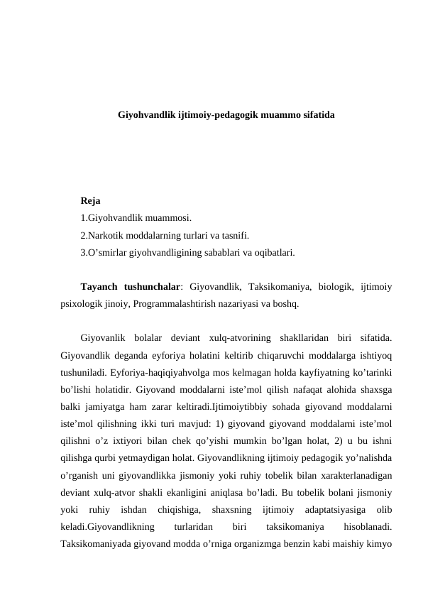 Giyohvandlik ijtimoiy-pedagogik muammo sifatida
Reja
1.Giyohvandlik muammosi. 
2.Narkotik moddalarning turlari va tasnifi. 
3.O’smirlar giyohvandligining sabablari va oqibatlari.
Tayanch  tushunchalar:  Giyovandlik,  Taksikomaniya,  biologik,  ijtimoiy
psixologik jinoiy, Programmalashtirish nazariyasi va boshq.
Giyovanlik  bolalar  deviant  xulq-atvorining  shakllaridan  biri  sifatida.
Giyovandlik deganda eyforiya holatini keltirib chiqaruvchi moddalarga ishtiyoq
tushuniladi. Eyforiya-haqiqiyahvolga mos kelmagan holda kayfiyatning ko’tarinki
bo’lishi holatidir. Giyovand moddalarni iste’mol qilish nafaqat alohida shaxsga
balki jamiyatga ham zarar keltiradi.Ijtimoiytibbiy sohada giyovand moddalarni
iste’mol qilishning ikki turi mavjud: 1) giyovand giyovand moddalarni iste’mol
qilishni o’z ixtiyori bilan chek qo’yishi mumkin bo’lgan holat, 2) u bu ishni
qilishga qurbi yetmaydigan holat. Giyovandlikning ijtimoiy pedagogik yo’nalishda
o’rganish uni giyovandlikka jismoniy yoki ruhiy tobelik bilan xarakterlanadigan
deviant xulq-atvor shakli ekanligini aniqlasa bo’ladi. Bu tobelik bolani jismoniy
yoki  ruhiy  ishdan  chiqishiga,  shaxsning  ijtimoiy  adaptatsiyasiga  olib
keladi.Giyovandlikning
 
turlaridan
 
biri
 
taksikomaniya
 
hisoblanadi.
Taksikomaniyada giyovand modda o’rniga organizmga benzin kabi maishiy kimyo
