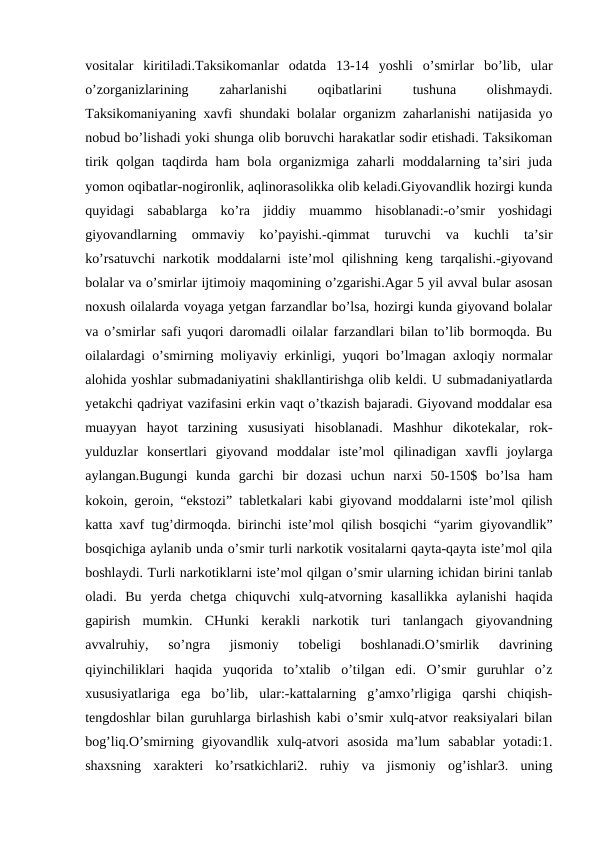 vositalar  kiritiladi.Taksikomanlar  odatda  13-14  yoshli  o’smirlar  bo’lib,  ular
o’zorganizlarining
 
zaharlanishi
 
oqibatlarini
 
tushuna
 
olishmaydi.
Taksikomaniyaning xavfi shundaki bolalar organizm zaharlanishi natijasida yo
nobud bo’lishadi yoki shunga olib boruvchi harakatlar sodir etishadi. Taksikoman
tirik qolgan taqdirda ham  bola organizmiga zaharli  moddalarning ta’siri  juda
yomon oqibatlar-nogironlik, aqlinorasolikka olib keladi.Giyovandlik hozirgi kunda
quyidagi  sabablarga  ko’ra  jiddiy  muammo  hisoblanadi:-o’smir  yoshidagi
giyovandlarning  ommaviy  ko’payishi.-qimmat  turuvchi  va  kuchli  ta’sir
ko’rsatuvchi  narkotik moddalarni iste’mol  qilishning keng tarqalishi.-giyovand
bolalar va o’smirlar ijtimoiy maqomining o’zgarishi.Agar 5 yil avval bular asosan
noxush oilalarda voyaga yetgan farzandlar bo’lsa, hozirgi kunda giyovand bolalar
va o’smirlar safi yuqori daromadli oilalar farzandlari bilan to’lib bormoqda. Bu
oilalardagi o’smirning moliyaviy erkinligi, yuqori bo’lmagan axloqiy normalar
alohida yoshlar submadaniyatini shakllantirishga olib keldi. U submadaniyatlarda
yetakchi qadriyat vazifasini erkin vaqt o’tkazish bajaradi. Giyovand moddalar esa
muayyan  hayot  tarzining  xususiyati  hisoblanadi.  Mashhur  dikotekalar,  rok-
yulduzlar  konsertlari  giyovand  moddalar  iste’mol  qilinadigan  xavfli  joylarga
aylangan.Bugungi  kunda  garchi  bir  dozasi  uchun  narxi  50-150$  bo’lsa  ham
kokoin, geroin, “ekstozi” tabletkalari kabi giyovand moddalarni iste’mol qilish
katta xavf tug’dirmoqda. birinchi iste’mol qilish bosqichi “yarim giyovandlik”
bosqichiga aylanib unda o’smir turli narkotik vositalarni qayta-qayta iste’mol qila
boshlaydi. Turli narkotiklarni iste’mol qilgan o’smir ularning ichidan birini tanlab
oladi.  Bu  yerda  chetga  chiquvchi  xulq-atvorning  kasallikka  aylanishi  haqida
gapirish  mumkin.  CHunki  kerakli  narkotik  turi  tanlangach  giyovandning
avvalruhiy,  so’ngra  jismoniy  tobeligi  boshlanadi.O’smirlik  davrining
qiyinchiliklari  haqida  yuqorida  to’xtalib  o’tilgan  edi.  O’smir  guruhlar  o’z
xususiyatlariga  ega  bo’lib,  ular:-kattalarning  g’amxo’rligiga  qarshi  chiqish-
tengdoshlar bilan guruhlarga birlashish kabi o’smir xulq-atvor reaksiyalari bilan
bog’liq.O’smirning  giyovandlik  xulq-atvori  asosida  ma’lum  sabablar  yotadi:1.
shaxsning  xarakteri  ko’rsatkichlari2.  ruhiy  va  jismoniy  og’ishlar3.  uning
