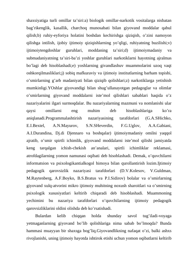 shaxsiyatiga turli omillar ta’siri:a) biologik omillar-narkotik vositalarga nisbatan
bag’rikenglik,  kasallik,  charchoq  munosabati  bilan  giyovand  moddalar  qabul
qilish;b) ruhiy-eyforiya holatini boshdan  kechirishga qiziqish, o’zini namoyon
qilishga intilish, ijobiy ijtimoiy qiziqishlarning yo’qligi, ruhiyatning buzilishi;v)
ijtimoiytengdoshlar  guruhlari,  moddaning  ta’siri;d)  ijtimoiymadaniy  va
submadaniyatning ta’siri-ba’zi yoshlar guruhlari narkotiklarni hayotning ajralmas
bo’lagi deb hisoblashadi;e) yoshlarning givandlashuv muammolarini uzoq vaqt
oshkorqilmasliklari;j) sobiq mafkuraviy va ijtimoiy institutlarning barham topishi,
o’smirlarning g’arb madaniyati bilan qiziqib qolishlari;z) narkotiklarga yetishish
mumkinligi.YOshlar giyovandigi bilan shug’ullanayotgan pedagoglar va olimlar
o’smirlarning  giyovand  moddalarni  iste’mol  qilishlari  sabablari  haqida  o’z
nazariyalarini ilgari surmoqdalar. Bu nazariyalarning mazmuni va nomlanishi ular
qaysi
 
omillarni
 
eng
 
muhim
 
deb
 
hisoblashlariga
 
ko’ra
aniqlanadi.Programmalashtirish  nazariyasining  tarafdorlari  (G.A.SHichko,
E.I.Bextel,  A.N.Mayurov,  S.N.SHeverdin,  F.G.Uglov,  A.A.Gabiani,
A.I.Durandina,  Dj.di  Djennaro  va  boshqalar)  ijtimoiymadaniy  omilni  yaqqol
ajratib, o’smir spirtli ichimlik, giyovand moddalarni iste’mol qilishi jamiyatda
keng  tarqalgan  ichish-chekish  an’analari,  spirtli  ichimliklar  reklamasi,
atrofdagilarning yomon namunasi oqibati deb hisoblashadi. Demak, o’quvchilarni
informatsion va psixologikantialkogol himoya bilan qurollantirish lozim.Ijtimoiy
pedagogik  qarovsizlik  nazariyasi  tarafdorlari  (D.V.Kolesov,  V.Guldman,
M.Raytenberg, A.F.Boyko, B.S.Bratus va P.I.Sidirov) bolalar va o’smirlarning
giyovand xulq-atvorini mikro ijtimoiy muhitning noxush sharoitlari va o’smirning
psixologik  xususiyatlari  keltirib  chiqaradi  deb  hisoblashadi.  Muammoning
yechimini  bu  nazariya  tarafdorlari  o’quvchilarning  ijtimoiy  pedagogik
qarovsizliklarini oldini olishda deb ko’rsatishadi.
Bulardan  kelib  chiqqan  holda  shunday  savol  tug’iladi-voyaga
yetmaganlarning  giyovand  bo’lib  qolishlariga  nima  sabab  bo’lmoqda?  Bunda
hammasi muayyan bir shaxsga bog’liq.Giyovandlikning nafaqat o’zi, balki ashxs
rivojlanishi, uning ijtimoiy hayotda ishtirok etishi uchun yomon oqibatlarni keltirib
