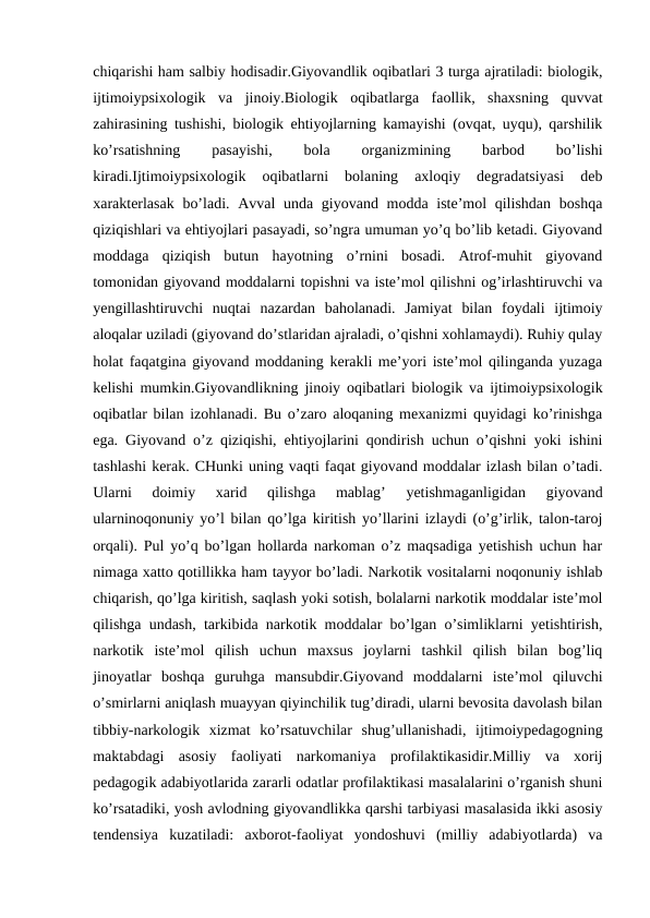 chiqarishi ham salbiy hodisadir.Giyovandlik oqibatlari 3 turga ajratiladi: biologik,
ijtimoiypsixologik  va  jinoiy.Biologik  oqibatlarga  faollik,  shaxsning  quvvat
zahirasining tushishi, biologik ehtiyojlarning kamayishi (ovqat, uyqu), qarshilik
ko’rsatishning
 
pasayishi,
 
bola
 
organizmining
 
barbod
 
bo’lishi
kiradi.Ijtimoiypsixologik  oqibatlarni  bolaning  axloqiy  degradatsiyasi  deb
xarakterlasak  bo’ladi. Avval unda giyovand modda iste’mol  qilishdan  boshqa
qiziqishlari va ehtiyojlari pasayadi, so’ngra umuman yo’q bo’lib ketadi. Giyovand
moddaga  qiziqish  butun  hayotning  o’rnini  bosadi.  Atrof-muhit  giyovand
tomonidan giyovand moddalarni topishni va iste’mol qilishni og’irlashtiruvchi va
yengillashtiruvchi  nuqtai  nazardan  baholanadi.  Jamiyat  bilan  foydali  ijtimoiy
aloqalar uziladi (giyovand do’stlaridan ajraladi, o’qishni xohlamaydi). Ruhiy qulay
holat faqatgina giyovand moddaning kerakli me’yori iste’mol qilinganda yuzaga
kelishi mumkin.Giyovandlikning jinoiy oqibatlari biologik va ijtimoiypsixologik
oqibatlar bilan izohlanadi. Bu o’zaro aloqaning mexanizmi quyidagi ko’rinishga
ega. Giyovand o’z qiziqishi, ehtiyojlarini qondirish uchun o’qishni yoki ishini
tashlashi kerak. CHunki uning vaqti faqat giyovand moddalar izlash bilan o’tadi.
Ularni  doimiy  xarid  qilishga  mablag’  yetishmaganligidan  giyovand
ularninoqonuniy yo’l bilan qo’lga kiritish yo’llarini izlaydi (o’g’irlik, talon-taroj
orqali). Pul yo’q bo’lgan hollarda narkoman o’z maqsadiga yetishish uchun har
nimaga xatto qotillikka ham tayyor bo’ladi. Narkotik vositalarni noqonuniy ishlab
chiqarish, qo’lga kiritish, saqlash yoki sotish, bolalarni narkotik moddalar iste’mol
qilishga undash, tarkibida narkotik moddalar bo’lgan o’simliklarni yetishtirish,
narkotik  iste’mol  qilish  uchun  maxsus  joylarni  tashkil  qilish  bilan  bog’liq
jinoyatlar  boshqa  guruhga  mansubdir.Giyovand  moddalarni  iste’mol  qiluvchi
o’smirlarni aniqlash muayyan qiyinchilik tug’diradi, ularni bevosita davolash bilan
tibbiy-narkologik  xizmat  ko’rsatuvchilar  shug’ullanishadi,  ijtimoiypedagogning
maktabdagi  asosiy  faoliyati  narkomaniya  profilaktikasidir.Milliy  va  xorij
pedagogik adabiyotlarida zararli odatlar profilaktikasi masalalarini o’rganish shuni
ko’rsatadiki, yosh avlodning giyovandlikka qarshi tarbiyasi masalasida ikki asosiy
tendensiya  kuzatiladi:  axborot-faoliyat  yondoshuvi  (milliy  adabiyotlarda)  va
