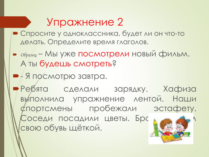 Упражнение 2
 Спросите у одноклассника, будет ли он что-то 
делать. Определите время глаголов.
 Образец – Мы уже посмотрели новый фильм. 
А ты будешь смотреть?
- Я посмотрю завтра.
Ребята
сделали
зарядку.
Хафиза
выполнила
упражнение
лентой.
Наши
спортсмены
пробежали
эстафету.
Соседи посадили цветы. Брат почистил
свою обувь щёткой.
