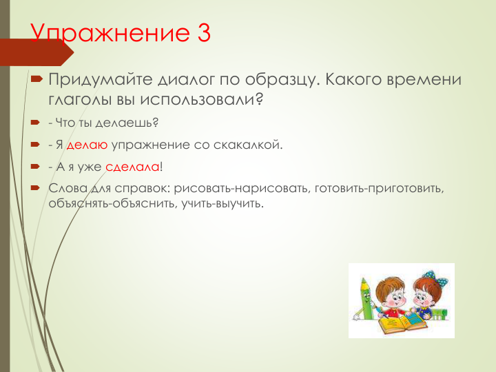 Упражнение 3
 Придумайте диалог по образцу. Какого времени 
глаголы вы использовали?
 - Что ты делаешь?
 - Я делаю упражнение со скакалкой.
 - А я уже сделала!
 Слова для справок: рисовать-нарисовать, готовить-приготовить, 
объяснять-объяснить, учить-выучить.
