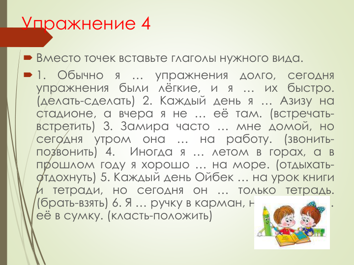 Упражнение 4
 Вместо точек вставьте глаголы нужного вида.
 1.
Обычно
я
…
упражнения
долго,
сегодня
упражнения
были
лёгкие,
и
я
…
их
быстро.
(делать-сделать) 2. Каждый день я … Азизу на
стадионе, а вчера я не … её там. (встречать-
встретить) 3. Замира часто … мне домой, но
сегодня
утром
она
…
на
работу.
(звонить-
позвонить) 4.
Иногда я … летом в горах, а в
прошлом году я хорошо … на море. (отдыхать-
отдохнуть) 5. Каждый день Ойбек … на урок книги
и тетради, но сегодня он … только тетрадь.
(брать-взять) 6. Я … ручку в карман, но обычно я …
её в сумку. (класть-положить)
