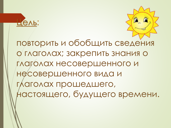 Цель:
повторить и обобщить сведения 
о глаголах; закрепить знания о 
глаголах несовершенного и 
несовершенного вида и 
глаголах прошедшего, 
настоящего, будущего времени.
