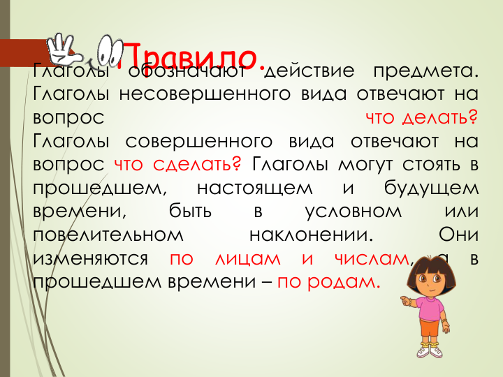 ГлаголыПравило.
обозначают
действие
предмета.
Глаголы несовершенного вида отвечают на
вопрос
что делать?
Глаголы совершенного вида отвечают на
вопрос что сделать? Глаголы могут стоять в
прошедшем,
настоящем
и
будущем
времени,
быть
в
условном
или
повелительном
наклонении.
Они
изменяются
по
лицам
и
числам,
а
в
прошедшем времени – по родам.
