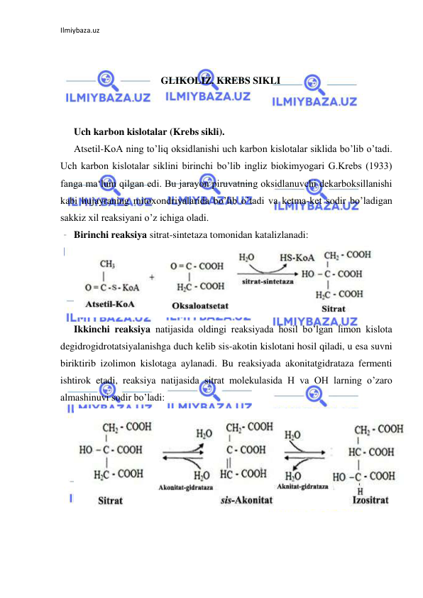 Ilmiybaza.uz 
 
 
 
GLIKOLIZ. KREBS SIKLI 
 
 
Uch karbon kislotalar (Krebs sikli).  
Atsetil-KoA ning to’liq oksidlanishi uch karbon kislotalar siklida bo’lib o’tadi. 
Uch karbon kislotalar siklini birinchi bo’lib ingliz biokimyogari G.Krebs (1933) 
fanga ma‘lum qilgan edi. Bu jarayon piruvatning oksidlanuvchi dekarboksillanishi 
kabi hujayraning mitoxondriyalarida bo’lib o’tadi va ketma-ket sodir bo’ladigan 
sakkiz xil reaksiyani o’z ichiga oladi.   
Birinchi reaksiya sitrat-sintetaza tomonidan katalizlanadi:     
  
Ikkinchi reaksiya natijasida oldingi reaksiyada hosil bo’lgan limon kislota 
degidrogidrotatsiyalanishga duch kelib sis-akotin kislotani hosil qiladi, u esa suvni 
biriktirib izolimon kislotaga aylanadi. Bu reaksiyada akonitatgidrataza fermenti 
ishtirok etadi, reaksiya natijasida sitrat molekulasida H va OH larning o’zaro 
almashinuvi sodir bo’ladi:  
  
