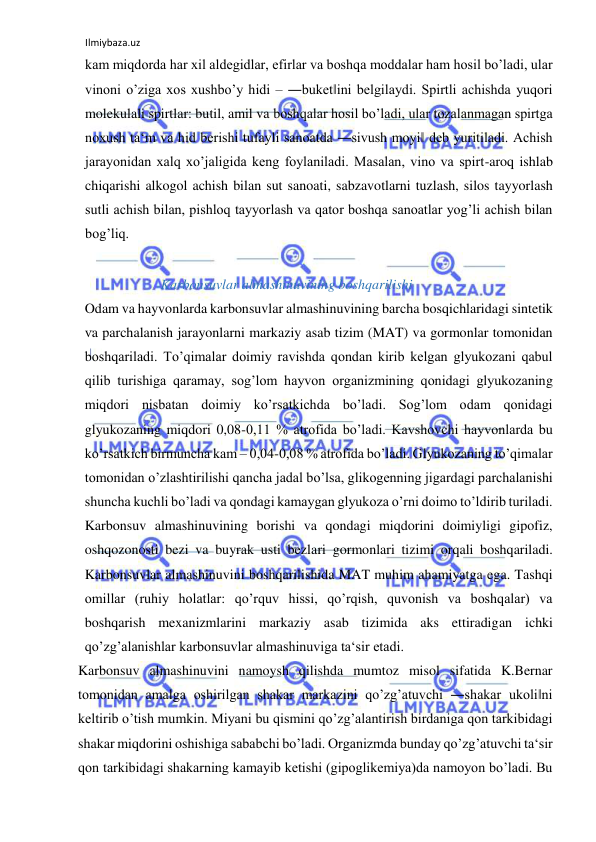Ilmiybaza.uz 
 
kam miqdorda har xil aldegidlar, efirlar va boshqa moddalar ham hosil bo’ladi, ular 
vinoni o’ziga xos xushbo’y hidi ‒ ―buket‖ini belgilaydi. Spirtli achishda yuqori 
molekulali spirtlar: butil, amil va boshqalar hosil bo’ladi, ular tozalanmagan spirtga 
noxush ta‘m va hid berishi tufayli sanoatda ―sivush moyi‖ deb yuritiladi. Achish 
jarayonidan xalq xo’jaligida keng foylaniladi. Masalan, vino va spirt-aroq ishlab 
chiqarishi alkogol achish bilan sut sanoati, sabzavotlarni tuzlash, silos tayyorlash 
sutli achish bilan, pishloq tayyorlash va qator boshqa sanoatlar yog’li achish bilan 
bog’liq.   
  
                Karbonsuvlar almashinuvining boshqarilishi  
Odam va hayvonlarda karbonsuvlar almashinuvining barcha bosqichlaridagi sintetik 
va parchalanish jarayonlarni markaziy asab tizim (MAT) va gormonlar tomonidan 
boshqariladi. To’qimalar doimiy ravishda qondan kirib kelgan glyukozani qabul 
qilib turishiga qaramay, sog’lom hayvon organizmining qonidagi glyukozaning 
miqdori nisbatan doimiy ko’rsatkichda bo’ladi. Sog’lom odam qonidagi 
glyukozaning miqdori 0,08-0,11 % atrofida bo’ladi. Kavshovchi hayvonlarda bu 
ko’rsatkich birmuncha kam ‒ 0,04-0,08 % atrofida bo’ladi. Glyukozaning to’qimalar 
tomonidan o’zlashtirilishi qancha jadal bo’lsa, glikogenning jigardagi parchalanishi 
shuncha kuchli bo’ladi va qondagi kamaygan glyukoza o’rni doimo to’ldirib turiladi. 
Karbonsuv almashinuvining borishi va qondagi miqdorini doimiyligi gipofiz, 
oshqozonosti bezi va buyrak usti bezlari gormonlari tizimi orqali boshqariladi. 
Karbonsuvlar almashinuvini boshqarilishida MAT muhim ahamiyatga ega. Tashqi 
omillar (ruhiy holatlar: qo’rquv hissi, qo’rqish, quvonish va boshqalar) va 
boshqarish mexanizmlarini markaziy asab tizimida aks ettiradigan ichki 
qo’zg’alanishlar karbonsuvlar almashinuviga ta‘sir etadi.    
Karbonsuv almashinuvini namoysh qilishda mumtoz misol sifatida K.Bernar 
tomonidan amalga oshirilgan shakar markazini qo’zg’atuvchi ―shakar ukoli‖ni 
keltirib o’tish mumkin. Miyani bu qismini qo’zg’alantirish birdaniga qon tarkibidagi 
shakar miqdorini oshishiga sababchi bo’ladi. Organizmda bunday qo’zg’atuvchi ta‘sir 
qon tarkibidagi shakarning kamayib ketishi (gipoglikemiya)da namoyon bo’ladi. Bu 
