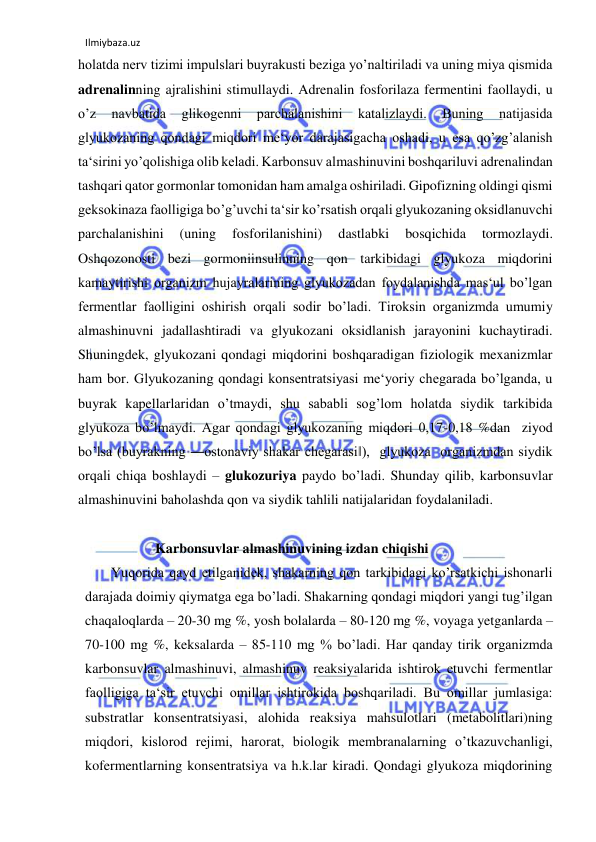 Ilmiybaza.uz 
 
holatda nerv tizimi impulslari buyrakusti beziga yo’naltiriladi va uning miya qismida 
adrenalinning ajralishini stimullaydi. Adrenalin fosforilaza fermentini faollaydi, u 
o’z 
navbatida 
glikogenni 
parchalanishini 
katalizlaydi. 
Buning 
natijasida 
glyukozaning qondagi miqdori me‘yor darajasigacha oshadi, u esa qo’zg’alanish 
ta‘sirini yo’qolishiga olib keladi. Karbonsuv almashinuvini boshqariluvi adrenalindan 
tashqari qator gormonlar tomonidan ham amalga oshiriladi. Gipofizning oldingi qismi 
geksokinaza faolligiga bo’g’uvchi ta‘sir ko’rsatish orqali glyukozaning oksidlanuvchi 
parchalanishini 
(uning 
fosforilanishini) 
dastlabki 
bosqichida 
tormozlaydi. 
Oshqozonosti bezi gormoniinsulinning qon tarkibidagi glyukoza miqdorini 
kamaytirishi organizm hujayralarining glyukozadan foydalanishda mas‘ul bo’lgan 
fermentlar faolligini oshirish orqali sodir bo’ladi. Tiroksin organizmda umumiy 
almashinuvni jadallashtiradi va glyukozani oksidlanish jarayonini kuchaytiradi. 
Shuningdek, glyukozani qondagi miqdorini boshqaradigan fiziologik mexanizmlar 
ham bor. Glyukozaning qondagi konsentratsiyasi me‘yoriy chegarada bo’lganda, u 
buyrak kapellarlaridan o’tmaydi, shu sababli sog’lom holatda siydik tarkibida 
glyukoza bo’lmaydi. Agar qondagi glyukozaning miqdori 0,17-0,18 %dan  ziyod 
bo’lsa (buyrakning ―ostonaviy shakar chegarasi‖),  glyukoza  organizmdan siydik 
orqali chiqa boshlaydi ‒ glukozuriya paydo bo’ladi. Shunday qilib, karbonsuvlar 
almashinuvini baholashda qon va siydik tahlili natijalaridan foydalaniladi.   
  
                    Karbonsuvlar almashinuvining izdan chiqishi  
Yuqorida qayd etilganidek, shakarning qon tarkibidagi ko’rsatkichi ishonarli 
darajada doimiy qiymatga ega bo’ladi. Shakarning qondagi miqdori yangi tug’ilgan 
chaqaloqlarda – 20-30 mg %, yosh bolalarda – 80-120 mg %, voyaga yetganlarda – 
70-100 mg %, keksalarda – 85-110 mg % bo’ladi. Har qanday tirik organizmda 
karbonsuvlar almashinuvi, almashinuv reaksiyalarida ishtirok etuvchi fermentlar 
faolligiga ta‘sir etuvchi omillar ishtirokida boshqariladi. Bu omillar jumlasiga: 
substratlar konsentratsiyasi, alohida reaksiya mahsulotlari (metabolitlari)ning 
miqdori, kislorod rejimi, harorat, biologik membranalarning o’tkazuvchanligi, 
kofermentlarning konsentratsiya va h.k.lar kiradi. Qondagi glyukoza miqdorining 
