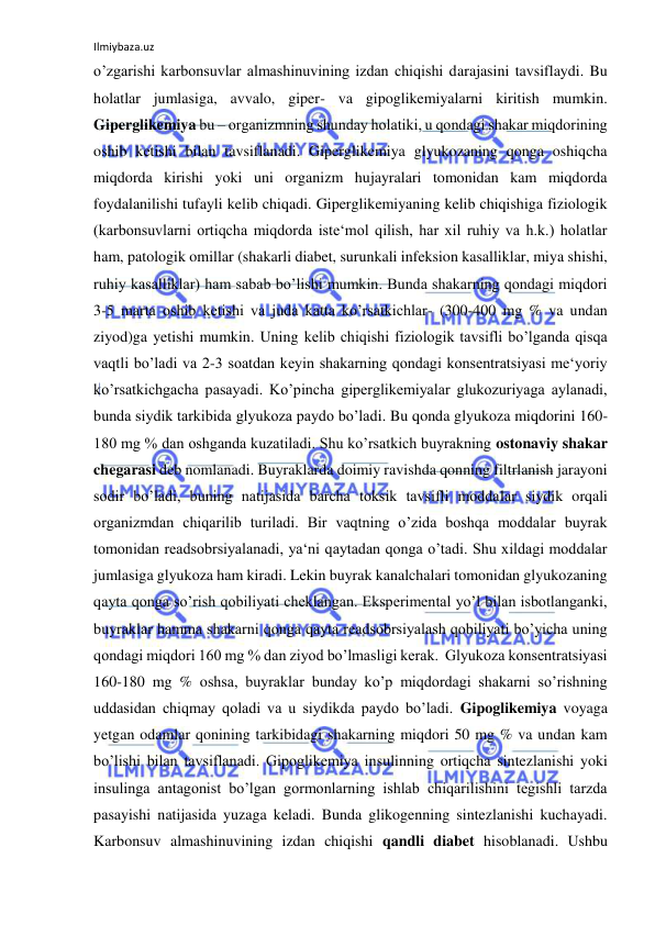 Ilmiybaza.uz 
 
o’zgarishi karbonsuvlar almashinuvining izdan chiqishi darajasini tavsiflaydi. Bu 
holatlar jumlasiga, avvalo, giper- va gipoglikemiyalarni kiritish mumkin. 
Giperglikemiya bu ‒ organizmning shunday holatiki, u qondagi shakar miqdorining 
oshib ketishi bilan tavsiflanadi. Giperglikemiya glyukozaning qonga oshiqcha 
miqdorda kirishi yoki uni organizm hujayralari tomonidan kam miqdorda 
foydalanilishi tufayli kelib chiqadi. Giperglikemiyaning kelib chiqishiga fiziologik 
(karbonsuvlarni ortiqcha miqdorda iste‘mol qilish, har xil ruhiy va h.k.) holatlar 
ham, patologik omillar (shakarli diabet, surunkali infeksion kasalliklar, miya shishi, 
ruhiy kasalliklar) ham sabab bo’lishi mumkin. Bunda shakarning qondagi miqdori 
3-5 marta oshib ketishi va juda katta ko’rsatkichlar- (300-400 mg % va undan 
ziyod)ga yetishi mumkin. Uning kelib chiqishi fiziologik tavsifli bo’lganda qisqa 
vaqtli bo’ladi va 2-3 soatdan keyin shakarning qondagi konsentratsiyasi me‘yoriy 
ko’rsatkichgacha pasayadi. Ko’pincha giperglikemiyalar glukozuriyaga aylanadi, 
bunda siydik tarkibida glyukoza paydo bo’ladi. Bu qonda glyukoza miqdorini 160-
180 mg % dan oshganda kuzatiladi. Shu ko’rsatkich buyrakning ostonaviy shakar 
chegarasi deb nomlanadi. Buyraklarda doimiy ravishda qonning filtrlanish jarayoni 
sodir bo’ladi, buning natijasida barcha toksik tavsifli moddalar siydik orqali 
organizmdan chiqarilib turiladi. Bir vaqtning o’zida boshqa moddalar buyrak 
tomonidan readsobrsiyalanadi, ya‘ni qaytadan qonga o’tadi. Shu xildagi moddalar 
jumlasiga glyukoza ham kiradi. Lekin buyrak kanalchalari tomonidan glyukozaning 
qayta qonga so’rish qobiliyati cheklangan. Eksperimental yo’l bilan isbotlanganki, 
buyraklar hamma shakarni qonga qayta readsobrsiyalash qobiliyati bo’yicha uning 
qondagi miqdori 160 mg % dan ziyod bo’lmasligi kerak.  Glyukoza konsentratsiyasi 
160-180 mg % oshsa, buyraklar bunday ko’p miqdordagi shakarni so’rishning 
uddasidan chiqmay qoladi va u siydikda paydo bo’ladi. Gipoglikemiya voyaga 
yetgan odamlar qonining tarkibidagi shakarning miqdori 50 mg % va undan kam 
bo’lishi bilan tavsiflanadi. Gipoglikemiya insulinning ortiqcha sintezlanishi yoki 
insulinga antagonist bo’lgan gormonlarning ishlab chiqarilishini tegishli tarzda 
pasayishi natijasida yuzaga keladi. Bunda glikogenning sintezlanishi kuchayadi.  
Karbonsuv almashinuvining izdan chiqishi qandli diabet hisoblanadi. Ushbu 
