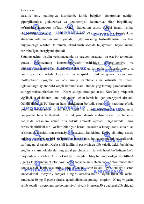 Ilmiybaza.uz 
 
kasallik irsiy patologiya hisoblanib, klinik belgilari simptomlar uchligi: 
giperglikemiya, glukozuriya va ketonemiyali ketonuriya bilan birgalikdagi 
ko’rinishda namoyon bo’ladi. Qandli diabetning asosiy sababi insulin ishlab 
chiqarilishini pasayishi hisoblanadi. Yuqorida ta‘kidlanganidek, insulin glyukoza 
almashinuvida muhim rol o’ynaydi, u glyukozaning fosforillanishini va tana 
hujayralariga o’tishini ta‘minlab, oksidlanish asosida hujayralarni hayoti uchun 
zarur bo’lgan energiyani ajratadi.  
Shuning uchun insulin yetishmaganda bu jarayon susayadi, bu esa bir tomondan 
qonda 
glyukozaning 
konsentratsiyasini 
oshishiga 
(giperglikemiya 
va 
glukozuriyaning rivojlanishiga) olib kelsa, boshqa tomondan hujayralar energiya 
tanqisliga duch keladi. Organizm bu tanqislikni glukoneogenez jarayonlarini 
faollashtirish (yog’lar va oqsillarning parchalanishini oshirish va ularni 
uglevodlarga aylantirish) orqali bartaraf etadi. Bunda yog’larning parchalanishini 
so’nggi mahsulotlaridan biri – Krebs sikliga kiradigan atsetil-KoA ko’p miqdorda 
yig’iladi, u oksidlanib, tana hujayralari uchun kerak bo’lgan energiyani ajratadi.  
Qandli diabetda bu jarayon ham cheklangan bo’ladi, chunki bir vaqtning o’zida 
yog’ning oksidlanishi bilan birga oqsil va aminokislotalarning parchalanish 
jarayonlari ham faollashadi.  Bu xil parchalanish mahsulotlarini parchalanish 
natijasida organizm uchun o’ta toksik ammiak ajraladi. Organizmda uning 
zararsizlantirilishi turli yo’llar  bilan yuz beradi, xususan α-ketoglutar kislota bilan 
ta‘sirlanish asosida konsentratsiya  pasayadi. Bu kislota Krebs siklining asosiy 
tarkibiy qismlaridan biri bo’lgani va bunga mos holda ammiakni neytrallashda 
sarflanganligi sababli Krebs sikli faolligini pasayishiga olib keladi. Lekin bu kislota 
yog’lar va aminokislotalarning jadal parchalanishi tufayli hosil bo’ladigan ko’p 
miqdordagi atsetil-KoA ni oksidlay olmaydi. Ortiqcha miqdordagi atsetilKoA 
jigarga kirib, undan atseton yoki keton tanachalari sintezlanadi. Keton tanachalari 
qonga o’tadi, natijada ularning miqdori ancha oshib ketadi: agar qondagi atseton 
tanachalarini  me‘yoriy darajasi 1 mg % atrofida bo’lib, siydik bilan bir kecha-
kunduzda 40 mg % gacha ajralsa, qandli diabetda qondagi  miqdori 100 mg % gacha 
oshib ketadi ‒ atsetonemiya (ketonemiya), siydik bilan esa 50 g gacha ajralib chiqadi 
