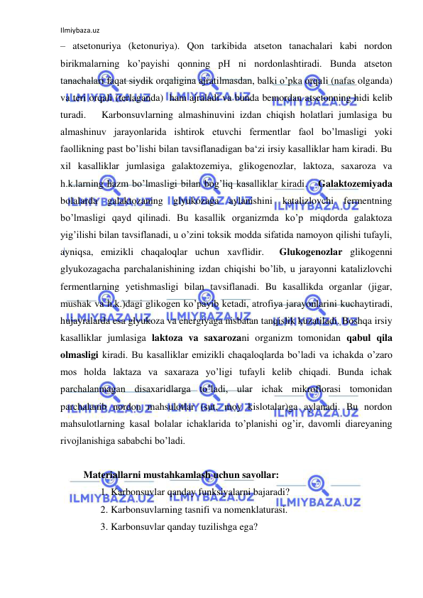 Ilmiybaza.uz 
 
‒ atsetonuriya (ketonuriya). Qon tarkibida atseton tanachalari kabi nordon 
birikmalarning ko’payishi qonning pH ni nordonlashtiradi. Bunda atseton 
tanachalari faqat siydik orqaligina ajratilmasdan, balki o’pka orqali (nafas olganda) 
va teri orqali (terlaganda)  ham ajraladi va bunda bemordan atsetonning hidi kelib 
turadi.   Karbonsuvlarning almashinuvini izdan chiqish holatlari jumlasiga bu 
almashinuv jarayonlarida ishtirok etuvchi fermentlar faol bo’lmasligi yoki 
faollikning past bo’lishi bilan tavsiflanadigan ba‘zi irsiy kasalliklar ham kiradi. Bu 
xil kasalliklar jumlasiga galaktozemiya, glikogenozlar, laktoza, saxaroza va 
h.k.larning hazm bo’lmasligi bilan bog’liq kasalliklar kiradi.   Galaktozemiyada 
bolalarda galaktozaning glyukozaga aylanishini katalizlovchi fermentning 
bo’lmasligi qayd qilinadi. Bu kasallik organizmda ko’p miqdorda galaktoza 
yig’ilishi bilan tavsiflanadi, u o’zini toksik modda sifatida namoyon qilishi tufayli, 
ayniqsa, emizikli chaqaloqlar uchun xavflidir.  Glukogenozlar glikogenni 
glyukozagacha parchalanishining izdan chiqishi bo’lib, u jarayonni katalizlovchi 
fermentlarning yetishmasligi bilan tavsiflanadi. Bu kasallikda organlar (jigar, 
mushak va h.k.)dagi glikogen ko’payib ketadi, atrofiya jarayonlarini kuchaytiradi, 
hujayralarda esa glyukoza va energiyaga nisbatan tanqislik kuzatiladi. Boshqa irsiy 
kasalliklar jumlasiga laktoza va saxarozani organizm tomonidan qabul qila 
olmasligi kiradi. Bu kasalliklar emizikli chaqaloqlarda bo’ladi va ichakda o’zaro 
mos holda laktaza va saxaraza yo’ligi tufayli kelib chiqadi. Bunda ichak 
parchalanmagan disaxaridlarga to’ladi, ular ichak mikroflorasi tomonidan 
parchalanib nordon mahsulotlar (sut, moy kislotalar)ga aylanadi. Bu nordon 
mahsulotlarning kasal bolalar ichaklarida to’planishi og’ir, davomli diareyaning 
rivojlanishiga sababchi bo’ladi.  
  
 Materiallarni mustahkamlash uchun savollar:  
1. Karbonsuvlar qanday funksiyalarni bajaradi?  
2. Karbonsuvlarning tasnifi va nomenklaturasi.    
3. Karbonsuvlar qanday tuzilishga ega?   
