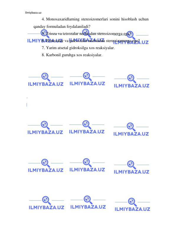 Ilmiybaza.uz 
 
4. Monosaxaridlarning stereoizomerlari sonini hisoblash uchun 
qanday formuladan foydalaniladi?  
5. Trioza va tetrozalar nechtadan stereoizomerga ega?   
6. Pentozalar va geksozalar nechtadan stereoizomerga ega?   
7. Yarim atsetal gidroksilga xos reaksiyalar.  
8. Karbonil guruhga xos reaksiyalar.  
                                   
                                         
 
