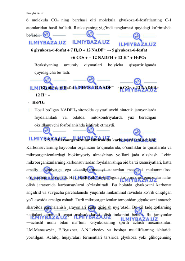 Ilmiybaza.uz 
 
6 molekula CO2 ning barchasi olti molekula glyukoza-6-fosfatlarning C-1 
atomlaridan hosil bo’ladi. Reaksiyaning yig’indi tenglamasi quyidagi ko’rinishda 
bo’ladi:   
   
6 glyukoza-6-fosfat + 7 H2O + 12 NADF + → 5 glyukoza-6-fosfat 
+6 CO2 + + 12 NADFH + 12 H + + H3PO4  
Reaksiyaning 
umumiy 
qiymatlari 
bo’yicha 
qisqartirilganda 
quyidagicha bo’ladi:  
    
     Glyukoza-6-fosfat + 7 H2O + 12 NADF + → 6 CO 2 + 12 NADFH+ 
12 H + +  
H3PO4.  
Hosil bo’lgan NADFH2 sitozolda qaytariluvchi sintetik jarayonlarda 
foydalaniladi 
va, 
odatda, 
mitoxondriyalarda 
yuz 
beradigan 
oksidlanuvchi fosforlanishda ishtirok etmaydi.   
  
 7.5.7. Mikroorganizmlar ishtirokida karbonsuvlarni achishi    
Karbonsuvlarning hayvonlar organizmi to’qimalarida, o’simliklar to’qimalarida va 
mikroorganizmlardagi biokimyoviy almashinuv yo’llari juda o’xshash. Lekin 
mikroorganizmlarning karbonsuvlardan foydalanishiga oid ba‘zi xususiyatlari, katta 
amaliy ahamiyatga ega ekanligi nuqtayi nazardan masalani mukammalroq 
o’rganishni talab qiladi. Havo kislorodi mavjudligida ko’p mikroorganizmlar nafas 
olish jarayonida karbonsuvlarni o’zlashtiradi. Bu holatda glyukozani karbonat 
angidrid va suvgacha parchalanishi yuqorida mukammal ravishda ko’rib chiqilgan 
yo’l asosida amalga oshadi. Turli mikroorganizmlar tomonidan glyukozani anaerob 
sharoitda parchalanish jarayonlari katta qiziqish uyg’otadi. Bu xil tadqiqotlarning 
natijalari qimmatli ovqat mahsulotlarini olish imkonini beradi. Bu jarayonlar 
―achish‖ nomi bilan ma‘lum. Glyukozaning spirtli achish mexanizmlari 
I.M.Manasseyin, E.Byuxner, A.N.Lebedev va boshqa mualliflarning ishlarida 
yoritilgan. Achitqi hujayralari fermentlari ta‘sirida glyukoza yoki glikogenning 
