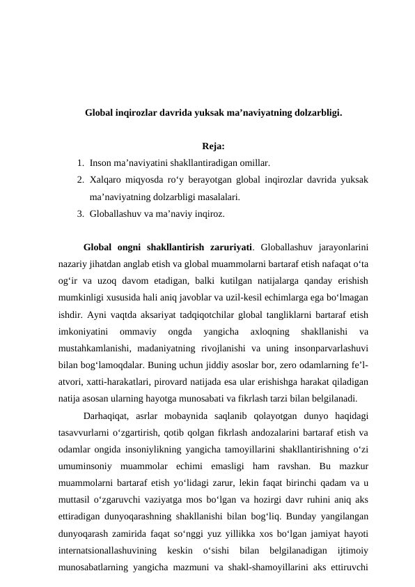 Global inqirozlar davrida yuksak ma’naviyatning dolzarbligi.
Reja:
1. Inson ma’naviyatini shakllantiradigan omillar. 
2. Xalqaro miqyosda ro‘y berayotgan global inqirozlar davrida yuksak
ma’naviyatning dolzarbligi masalalari. 
3. Globallashuv va ma’naviy inqiroz.
Global  ongni  shakllantirish  zaruriyati.  Globallashuv  jarayonlarini
nazariy jihatdan anglab etish va global muammolarni bartaraf etish nafaqat o‘ta
og‘ir  va  uzoq  davom  etadigan,  balki  kutilgan  natijalarga  qanday  erishish
mumkinligi xususida hali aniq javoblar va uzil-kesil echimlarga ega bo‘lmagan
ishdir. Ayni vaqtda aksariyat tadqiqotchilar global tangliklarni bartaraf etish
imkoniyatini  ommaviy  ongda  yangicha  axloqning  shakllanishi  va
mustahkamlanishi,  madaniyatning  rivojlanishi  va  uning  insonparvarlashuvi
bilan bog‘lamoqdalar. Buning uchun jiddiy asoslar bor, zero odamlarning fe’l-
atvori, xatti-harakatlari, pirovard natijada esa ular erishishga harakat qiladigan
natija asosan ularning hayotga munosabati va fikrlash tarzi bilan belgilanadi. 
Darhaqiqat,  asrlar  mobaynida  saqlanib  qolayotgan  dunyo  haqidagi
tasavvurlarni o‘zgartirish, qotib qolgan fikrlash andozalarini bartaraf etish va
odamlar ongida insoniylikning yangicha tamoyillarini shakllantirishning o‘zi
umuminsoniy  muammolar  echimi  emasligi  ham  ravshan.  Bu  mazkur
muammolarni bartaraf etish yo‘lidagi zarur, lekin faqat birinchi qadam va u
muttasil o‘zgaruvchi vaziyatga mos bo‘lgan va hozirgi davr ruhini aniq aks
ettiradigan dunyoqarashning shakllanishi bilan bog‘liq. Bunday yangilangan
dunyoqarash zamirida faqat so‘nggi yuz yillikka xos bo‘lgan jamiyat hayoti
internatsionallashuvining  keskin  o‘sishi  bilan  belgilanadigan  ijtimoiy
munosabatlarning yangicha mazmuni va shakl-shamoyillarini aks ettiruvchi
