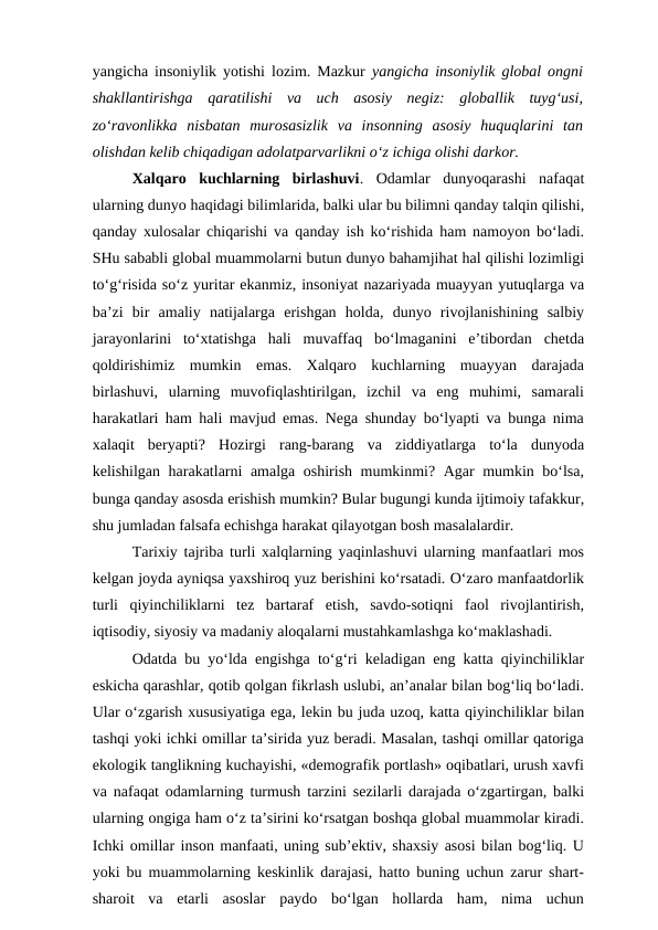 yangicha insoniylik yotishi lozim. Mazkur  yangicha insoniylik global ongni
shakllantirishga  qaratilishi  va  uch  asosiy  negiz:  globallik  tuyg‘usi,
zo‘ravonlikka  nisbatan  murosasizlik  va  insonning  asosiy  huquqlarini  tan
olishdan kelib chiqadigan adolatparvarlikni o‘z ichiga olishi darkor. 
Xalqaro  kuchlarning  birlashuvi.  Odamlar  dunyoqarashi  nafaqat
ularning dunyo haqidagi bilimlarida, balki ular bu bilimni qanday talqin qilishi,
qanday xulosalar chiqarishi va qanday ish ko‘rishida ham namoyon bo‘ladi.
SHu sababli global muammolarni butun dunyo bahamjihat hal qilishi lozimligi
to‘g‘risida so‘z yuritar ekanmiz, insoniyat nazariyada muayyan yutuqlarga va
ba’zi  bir  amaliy  natijalarga  erishgan  holda,  dunyo  rivojlanishining  salbiy
jarayonlarini  to‘xtatishga  hali  muvaffaq  bo‘lmaganini  e’tibordan  chetda
qoldirishimiz  mumkin  emas.  Xalqaro  kuchlarning  muayyan  darajada
birlashuvi,  ularning  muvofiqlashtirilgan,  izchil  va  eng  muhimi,  samarali
harakatlari ham hali mavjud emas. Nega shunday bo‘lyapti va bunga nima
xalaqit  beryapti?  Hozirgi  rang-barang  va  ziddiyatlarga  to‘la  dunyoda
kelishilgan harakatlarni amalga oshirish mumkinmi? Agar mumkin bo‘lsa,
bunga qanday asosda erishish mumkin? Bular bugungi kunda ijtimoiy tafakkur,
shu jumladan falsafa echishga harakat qilayotgan bosh masalalardir. 
Tarixiy tajriba turli xalqlarning yaqinlashuvi ularning manfaatlari mos
kelgan joyda ayniqsa yaxshiroq yuz berishini ko‘rsatadi. O‘zaro manfaatdorlik
turli  qiyinchiliklarni  tez  bartaraf  etish,  savdo-sotiqni  faol  rivojlantirish,
iqtisodiy, siyosiy va madaniy aloqalarni mustahkamlashga ko‘maklashadi. 
Odatda bu yo‘lda engishga to‘g‘ri keladigan eng katta qiyinchiliklar
eskicha qarashlar, qotib qolgan fikrlash uslubi, an’analar bilan bog‘liq bo‘ladi.
Ular o‘zgarish xususiyatiga ega, lekin bu juda uzoq, katta qiyinchiliklar bilan
tashqi yoki ichki omillar ta’sirida yuz beradi. Masalan, tashqi omillar qatoriga
ekologik tanglikning kuchayishi, «demografik portlash» oqibatlari, urush xavfi
va nafaqat odamlarning turmush tarzini sezilarli darajada o‘zgartirgan, balki
ularning ongiga ham o‘z ta’sirini ko‘rsatgan boshqa global muammolar kiradi.
Ichki omillar inson manfaati, uning sub’ektiv, shaxsiy asosi bilan bog‘liq. U
yoki bu muammolarning keskinlik darajasi, hatto buning uchun zarur shart-
sharoit  va  etarli  asoslar  paydo  bo‘lgan  hollarda  ham,  nima  uchun
