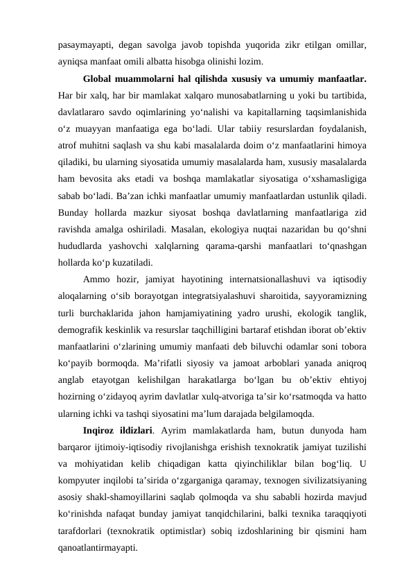 pasaymayapti, degan savolga javob topishda yuqorida zikr etilgan omillar,
ayniqsa manfaat omili albatta hisobga olinishi lozim. 
Global muammolarni hal qilishda xususiy va umumiy manfaatlar.
Har bir xalq, har bir mamlakat xalqaro munosabatlarning u yoki bu tartibida,
davlatlararo savdo oqimlarining yo‘nalishi va kapitallarning taqsimlanishida
o‘z muayyan manfaatiga ega bo‘ladi. Ular tabiiy resurslardan foydalanish,
atrof muhitni saqlash va shu kabi masalalarda doim o‘z manfaatlarini himoya
qiladiki, bu ularning siyosatida umumiy masalalarda ham, xususiy masalalarda
ham bevosita aks etadi va boshqa mamlakatlar siyosatiga o‘xshamasligiga
sabab bo‘ladi. Ba’zan ichki manfaatlar umumiy manfaatlardan ustunlik qiladi.
Bunday  hollarda  mazkur  siyosat  boshqa  davlatlarning  manfaatlariga  zid
ravishda amalga oshiriladi. Masalan, ekologiya nuqtai nazaridan bu qo‘shni
hududlarda  yashovchi  xalqlarning  qarama-qarshi  manfaatlari  to‘qnashgan
hollarda ko‘p kuzatiladi. 
Ammo  hozir,  jamiyat  hayotining  internatsionallashuvi  va  iqtisodiy
aloqalarning o‘sib borayotgan integratsiyalashuvi sharoitida, sayyoramizning
turli  burchaklarida  jahon  hamjamiyatining  yadro  urushi,  ekologik  tanglik,
demografik keskinlik va resurslar taqchilligini bartaraf etishdan iborat ob’ektiv
manfaatlarini o‘zlarining umumiy manfaati deb biluvchi odamlar soni tobora
ko‘payib bormoqda. Ma’rifatli siyosiy va jamoat arboblari yanada aniqroq
anglab  etayotgan  kelishilgan  harakatlarga  bo‘lgan  bu  ob’ektiv  ehtiyoj
hozirning o‘zidayoq ayrim davlatlar xulq-atvoriga ta’sir ko‘rsatmoqda va hatto
ularning ichki va tashqi siyosatini ma’lum darajada belgilamoqda. 
Inqiroz  ildizlari.  Ayrim  mamlakatlarda  ham,  butun  dunyoda  ham
barqaror ijtimoiy-iqtisodiy rivojlanishga erishish texnokratik jamiyat tuzilishi
va  mohiyatidan  kelib  chiqadigan  katta  qiyinchiliklar  bilan  bog‘liq.  U
kompyuter inqilobi ta’sirida o‘zgarganiga qaramay, texnogen sivilizatsiyaning
asosiy shakl-shamoyillarini saqlab qolmoqda va shu sababli hozirda mavjud
ko‘rinishda nafaqat bunday jamiyat tanqidchilarini, balki texnika taraqqiyoti
tarafdorlari  (texnokratik  optimistlar)  sobiq  izdoshlarining  bir  qismini  ham
qanoatlantirmayapti. 
