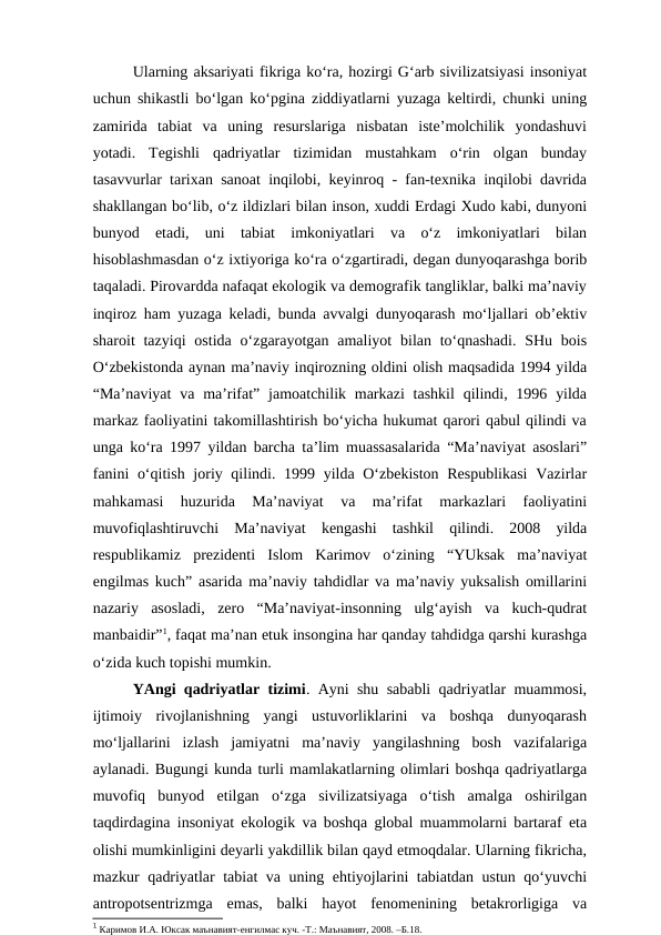 Ularning aksariyati fikriga ko‘ra, hozirgi G‘arb sivilizatsiyasi insoniyat
uchun shikastli bo‘lgan ko‘pgina ziddiyatlarni yuzaga keltirdi, chunki uning
zamirida  tabiat  va  uning  resurslariga  nisbatan  iste’molchilik  yondashuvi
yotadi.  Tegishli  qadriyatlar  tizimidan  mustahkam  o‘rin  olgan  bunday
tasavvurlar tarixan sanoat inqilobi, keyinroq - fan-texnika inqilobi davrida
shakllangan bo‘lib, o‘z ildizlari bilan inson, xuddi Erdagi Xudo kabi, dunyoni
bunyod  etadi,  uni  tabiat  imkoniyatlari  va  o‘z  imkoniyatlari  bilan
hisoblashmasdan o‘z ixtiyoriga ko‘ra o‘zgartiradi, degan dunyoqarashga borib
taqaladi. Pirovardda nafaqat ekologik va demografik tangliklar, balki ma’naviy
inqiroz ham yuzaga keladi, bunda avvalgi dunyoqarash mo‘ljallari ob’ektiv
sharoit  tazyiqi  ostida o‘zgarayotgan  amaliyot  bilan to‘qnashadi. SHu bois
O‘zbekistonda aynan ma’naviy inqirozning oldini olish maqsadida 1994 yilda
“Ma’naviyat  va ma’rifat”  jamoatchilik markazi  tashkil  qilindi, 1996 yilda
markaz faoliyatini takomillashtirish bo‘yicha hukumat qarori qabul qilindi va
unga ko‘ra 1997 yildan barcha ta’lim muassasalarida “Ma’naviyat asoslari”
fanini  o‘qitish joriy qilindi. 1999 yilda O‘zbekiston Respublikasi  Vazirlar
mahkamasi  huzurida  Ma’naviyat  va  ma’rifat  markazlari  faoliyatini
muvofiqlashtiruvchi  Ma’naviyat  kengashi  tashkil  qilindi.  2008  yilda
respublikamiz  prezidenti  Islom  Karimov  o‘zining  “YUksak  ma’naviyat
engilmas kuch” asarida ma’naviy tahdidlar va ma’naviy yuksalish omillarini
nazariy  asosladi,  zero  “Ma’naviyat-insonning  ulg‘ayish  va  kuch-qudrat
manbaidir”1, faqat ma’nan etuk insongina har qanday tahdidga qarshi kurashga
o‘zida kuch topishi mumkin. 
YAngi qadriyatlar tizimi. Ayni shu sababli qadriyatlar muammosi,
ijtimoiy  rivojlanishning  yangi  ustuvorliklarini  va  boshqa  dunyoqarash
mo‘ljallarini  izlash  jamiyatni  ma’naviy  yangilashning  bosh  vazifalariga
aylanadi. Bugungi kunda turli mamlakatlarning olimlari boshqa qadriyatlarga
muvofiq  bunyod  etilgan  o‘zga  sivilizatsiyaga  o‘tish  amalga  oshirilgan
taqdirdagina insoniyat ekologik va boshqa global muammolarni bartaraf eta
olishi mumkinligini deyarli yakdillik bilan qayd etmoqdalar. Ularning fikricha,
mazkur qadriyatlar tabiat va uning ehtiyojlarini tabiatdan ustun qo‘yuvchi
antropotsentrizmga  emas,  balki  hayot  fenomenining  betakrorligiga  va
1 Каримов И.А. Юксак маънавият-енгилмас куч. -Т.: Маънавият, 2008. –Б.18.
