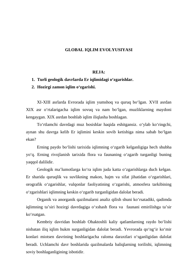 GLOBAL IQLIM EVOLYUSIYASI
REJA:
1. Turli geologik davrlarda Er iqlimidagi o‘zgarishlar.
2. Hozirgi zamon iqlim o‘zgarishi.
XI-XIII asrlarda Evrorada iqlim yumshoq va quruq bo‘lgan. XVII asrdan
XIX  asr  o‘rtalarigacha  iqlim  sovuq  va  nam  bo‘lgan,  muzliklarning  maydoni
kengaygan. XIX asrdan boshlab iqlim iliqlasha boshlagan. 
To‘rtlamchi davrdagi muz bosishlar haqida eshitgansiz. o‘ylab ko‘ringchi,
aynan shu davrga kelib Er iqlimini keskin sovib ketishiga nima sabab bo‘lgan
ekan? 
Erning paydo bo‘lishi tarixida iqlimning o‘zgarib kelganligiga hech shubha
yo‘q. Erning rivojlanish tarixida flora va faunaning o‘zgarib turganligi buning
yaqqol dalilidir.
Geologik ma’lumotlarga ko‘ra iqlim juda katta o‘zgarishlarga duch kelgan.
Er sharida quruqlik va suvlikning makon, hajm va sifat jihatidan o‘zgarishlari,
orografik o‘zgarishlar, vulqonlar faoliyatining o‘zgarishi, atmosfera tarkibining
o‘zgarishlari iqlimning keskin o‘zgarib turganligidan dalolat beradi.
Organik va anorganik qazilmalarni analiz qilish shuni ko‘rsatadiki, qadimda
iqlimning ta’siri hozirgi davrdagiga o‘xshash flora va  faunani emirilishga ta’sir
ko‘rsatgan.
Kembriy davridan boshlab Ohaktoshli kaliy qatlamlarning raydo bo‘lishi
nisbatan iliq iqlim hukm surganligidan dalolat beradi. Yevrorada qo‘ng‘ir ko‘mir
konlari miotsen davrining boshlarigacha raloma daraxtlari o‘sganligidan dalolat
beradi. Uchlamchi davr boshlarida qazilmalarda baliqlarning torilishi, iqlimning
soviy boshlaganligining isbotidir.
