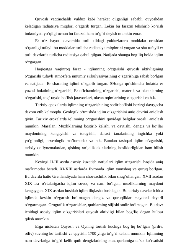Quyosh  vaqtinchalik  yulduz  kabi  harakat  qilganligi  sababli  quyoshdan
keladigan radiatsiya miqdori o‘zgarib turgan. Lekin bu farazni tekshirib ko‘rish
imkoniyati yo‘qligi uchun bu farazni ham to‘g‘ri deyish mumkin emas.
Er  o‘z  hayoti  davomida  turli  xildagi  yulduzlararo  moddalar  orasidan
o‘tganligi tufayli bu moddalar turlicha radiatsiya miqdorini yutgan va shu tufayli er
turli davrlarda turlicha radiatsiya qabul qilgan. Natijada shunga bog‘liq holda iqlim
o‘zgargan.
Haqiqatga  yaqinroq  faraz  -  iqlimning  o‘zgarishi  quyosh  aktivligining
o‘zgarishi tufayli atmosfera umumiy sirkulyasiyasining o‘zgarishiga sabab bo‘lgan
va natijada  Er sharining iqlimi o‘zgarib turgan. SHunga qo‘shimcha holatda er
yuzasi holatining o‘zgarishi, Er o‘lchamining o‘zgarishi, materik va okeanlarning
o‘zgarishi, tog‘ raydo bo‘lish jarayonlari, okean oqimlarining o‘zgarishi va h.k.
Tarixiy epoxalarda iqlimning o‘zgarishining sodir bo‘lishi hozirgi davrgacha
davom etib kelmoqda. Geologik o‘tmishda iqlim o‘zgarishini aniq davrini aniqlash
qiyin. Tarixiy eroxalarda iqlimning o‘zgarishini quyidagi belgilar orqali  aniqlash
mumkin. Masalan: Muzliklarning bostirib kelishi va qaytishi, dengiz va ko‘llar
maydonining  kengayishi  va  torayishi,  daraxt  tanalarining  ingichka  yoki
yo‘g‘onligi, arxeologik  ma’lumotlar  va h.k. Bundan  tashqari  iqlim  o‘zgarishi,
tarixiy qo‘lyozmalardan, qishloq xo‘jalik ekinlarining hosildorligidan ham bilish
mumkin.
Keyingi II-III asrda asosiy kuzatish natijalari iqlim o‘zgarishi haqida aniq
ma’lumotlar beradi. XI-XIII asrlarda Evrorada iqlim yumshoq va quruq bo‘lgan.
Bu davrda hatto Grenlandiyada ham chorvachilik bilan shug‘ullangan. XVII asrdan
XIX  asr  o‘rtalarigacha  iqlim  sovuq  va  nam  bo‘lgan,  muzliklarning  maydoni
kengaygan. XIX asrdan boshlab iqlim iliqlasha boshlagan. Bu tarixiy davrlar ichida
iqlimda  keskin  o‘zgarish  bo‘lmagan  dengiz  va  quruqliklar  maydoni  deyarli
o‘zgarmagan. Orografik o‘zgarishlar, qutblarning siljishi sodir bo‘lmagan. Bu davr
ichidagi asosiy iqlim o‘zgarishlari quyosh aktivligi bilan bog‘liq degan hulosa
qilish mumkin.
Erga nisbatan Quyosh va Oyning tortish kuchiga bog‘liq bo‘lgan (priliv,
otliv) suvning ko‘tarilishi va qaytishi 1700 yilga to‘g‘ri kelishi mumkin. Iqlimning
nam davrlariga to‘g‘ri kelib qutb dengizlarining muz qorlamiga ta’sir ko‘rsatishi
