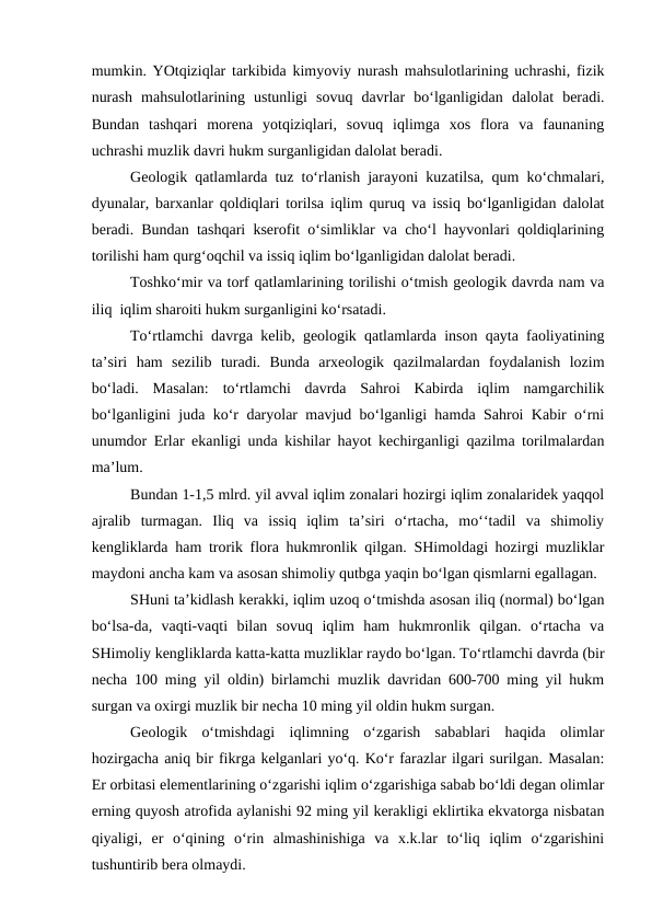 mumkin. YOtqiziqlar tarkibida kimyoviy nurash mahsulotlarining uchrashi, fizik
nurash  mahsulotlarining  ustunligi  sovuq  davrlar  bo‘lganligidan  dalolat  beradi.
Bundan  tashqari  morena  yotqiziqlari,  sovuq  iqlimga  xos  flora  va  faunaning
uchrashi muzlik davri hukm surganligidan dalolat beradi.
Geologik qatlamlarda tuz to‘rlanish jarayoni kuzatilsa, qum ko‘chmalari,
dyunalar, barxanlar qoldiqlari torilsa iqlim quruq va issiq bo‘lganligidan dalolat
beradi. Bundan tashqari kserofit o‘simliklar va cho‘l hayvonlari qoldiqlarining
torilishi ham qurg‘oqchil va issiq iqlim bo‘lganligidan dalolat beradi.
Toshko‘mir va torf qatlamlarining torilishi o‘tmish geologik davrda nam va
iliq  iqlim sharoiti hukm surganligini ko‘rsatadi.
To‘rtlamchi davrga kelib, geologik qatlamlarda inson qayta faoliyatining
ta’siri  ham  sezilib  turadi.  Bunda  arxeologik  qazilmalardan  foydalanish  lozim
bo‘ladi.  Masalan:  to‘rtlamchi  davrda  Sahroi  Kabirda  iqlim  namgarchilik
bo‘lganligini juda ko‘r daryolar mavjud bo‘lganligi hamda Sahroi Kabir o‘rni
unumdor Erlar ekanligi unda kishilar hayot kechirganligi qazilma torilmalardan
ma’lum.
Bundan 1-1,5 mlrd. yil avval iqlim zonalari hozirgi iqlim zonalaridek yaqqol
ajralib  turmagan.  Iliq  va  issiq  iqlim  ta’siri  o‘rtacha,  mo‘‘tadil  va  shimoliy
kengliklarda ham trorik flora hukmronlik qilgan. SHimoldagi hozirgi muzliklar
maydoni ancha kam va asosan shimoliy qutbga yaqin bo‘lgan qismlarni egallagan.
SHuni ta’kidlash kerakki, iqlim uzoq o‘tmishda asosan iliq (normal) bo‘lgan
bo‘lsa-da,  vaqti-vaqti  bilan  sovuq  iqlim  ham  hukmronlik  qilgan.  o‘rtacha  va
SHimoliy kengliklarda katta-katta muzliklar raydo bo‘lgan. To‘rtlamchi davrda (bir
necha 100 ming yil oldin) birlamchi muzlik davridan 600-700 ming yil hukm
surgan va oxirgi muzlik bir necha 10 ming yil oldin hukm surgan.   
Geologik  o‘tmishdagi  iqlimning  o‘zgarish  sabablari  haqida  olimlar
hozirgacha aniq bir fikrga kelganlari yo‘q. Ko‘r farazlar ilgari surilgan. Masalan:
Er orbitasi elementlarining o‘zgarishi iqlim o‘zgarishiga sabab bo‘ldi degan olimlar
erning quyosh atrofida aylanishi 92 ming yil kerakligi eklirtika ekvatorga nisbatan
qiyaligi,  er  o‘qining  o‘rin  almashinishiga  va  x.k.lar  to‘liq  iqlim  o‘zgarishini
tushuntirib bera olmaydi.
