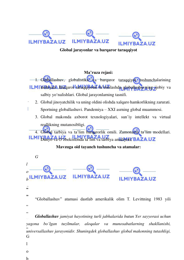  
 
 
 
 
 
Global jarayonlar va barqaror taraqqiyot 
 
 
Ma’ruza rejasi: 
1. Globallashuv, globalistika va barqaror taraqqiyot tushunchalarining 
mohiyati. Barqaror taraqqiyotni ta’minlashda globallashuvning ijobiy va 
salbiy yo‘nalishlari. Global jarayonlarning tasnifi. 
2. Global jinoyatchilik va uning oldini olishda xalqaro hamkorlikning zarurati. 
Sportning globallashuvi. Pandemiya – XXI asrning global muammosi. 
3. Global makonda axborot texnologiyalari, sun’iy intellekt va virtual 
reallikning mutanosibligi. 
4. Global tarbiya va ta’lim barqarorlik omili. Zamonaviy ta’lim modellari. 
Dunyo va O‘zbekistonda ta’lim va tarbiya amaliyoti. 
Mavzuga oid tayanch tushuncha va atamalar: 
G
l
o
b
a
l
l
a
s
h
u
v
,
 
“
”
.
 
g
l
o
b
u
s
“Globallashuv” atamasi dastlab amerikalik olim T. Levittning 1983 yili 
“
”
 
“
G
l
o
b
Globallashuv jamiyat hayotining turli jabhalarida butun Yer sayyorasi uchun 
yagona bo‘lgan tuzilmalar, aloqalar va munosabatlarning shakllanishi, 
universallashuv jarayonidir. Shuningdek globallashuv global makonning tutashligi, 
