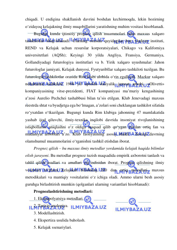  
 
chiqadi. U endigina shakllanish davrini boshdan kechirmoqda, lekin hozirning 
o‘zidayoq kelajakning ilmiy muqobillarini yaratishning muhim vositasi hisoblanadi.  
Bugungi kunda ijtimoiy prognoz qilish muammolari bilan maxsus xalqaro 
tashkilotlar shug‘ullanadi. Ularning orasida quyidagilar bor: Gudzon instituti, 
REND va Kelajak uchun resurslar korporatsiyalari, Chikago va Kaliforniya 
universitetlari (AQSh); Keyingi 30 yilda Angliya, Fransiya, Germaniya, 
Gollandiyadagi futurologiya institutlari va b. Yirik xalqaro uyushmalar: Jahon 
futurologlar jamiyati, Kelajak dunyosi, Fyutyuribllar xalqaro tashkiloti tuzilgan. Bu 
futurologik tashkilotlar orasida Rim klubi alohida o‘rin egallaydi. Mazkur xalqaro 
nohukumat tashkiloti 1968 yil aprelda italiyalik jamoat arbobi, «Olivetti» 
kompaniyasining vitse-prezidenti, FIAT kompaniyasi ma’muriy kengashining 
a’zosi Aurelio Pechchei tashabbusi bilan ta’sis etilgan. Klub Jenevadagi maxsus 
reestrda shtat va byudjetga ega bo‘lmagan, a’zolari soni cheklangan tashkilot sifatida 
ro‘yxatdan o‘tkazilgan. Bugungi kunda Rim klubiga jahonning 47 mamlakatida 
yashab ijod qiluvchi, ilmiy-texnika inqilobi davrida insoniyat rivojlanishining 
istiqbollarini aniqlashni o‘z oldiga maqsad qilib qo‘ygan yuzdan ortiq fan va 
madaniyat arboblari a’zo. Klub faoliyatining asosiy shakli – hozirgi davrning 
olamshumul muammolarini o‘rganishni tashkil etishdan iborat. 
Prognoz qilish – bu maxsus ilmiy metodlar yordamida kelajak haqida bilimlar 
olish jarayoni. Bu metodlar prognoz tuzish maqsadida empirik axborotni tanlash va 
tahlil qilish usullari va amallari yig‘indisidan iborat. Prognoz qilishning ilmiy 
vositalari to‘plami kelajakni bilishning 200 dan ortiq metodlari, maxsus 
metodikalari va mantiqiy vositalarini o‘z ichiga oladi. Ammo ularni besh asosiy 
guruhga birlashtirish mumkin (qolganlari ularning variantlari hisoblanadi): 
Prognozlashtirishning metodlari: 
1. Ekstrapolyatsiya metodlari. 
2. Tarixiy analogiya. 
3. Modellashtirish. 
4. Ekspertiza usulida baholash. 
5. Kelajak ssenariylari. 
