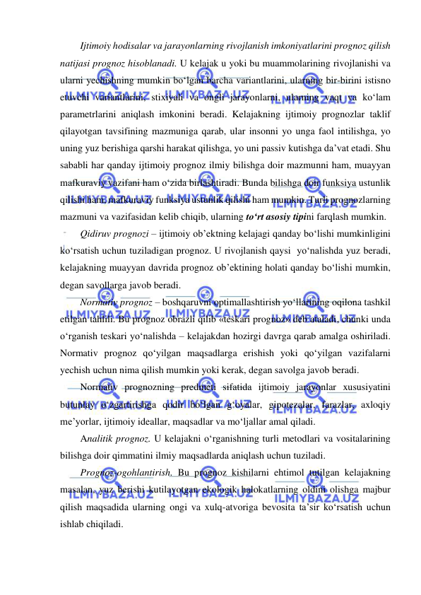  
 
Ijtimoiy hodisalar va jarayonlarning rivojlanish imkoniyatlarini prognoz qilish 
natijasi prognoz hisoblanadi. U kelajak u yoki bu muammolarining rivojlanishi va 
ularni yechishning mumkin bo‘lgan barcha variantlarini, ularning bir-birini istisno 
etuvchi variantlarini, stixiyali va ongli jarayonlarni, ularning vaqt va ko‘lam 
parametrlarini aniqlash imkonini beradi. Kelajakning ijtimoiy prognozlar taklif 
qilayotgan tavsifining mazmuniga qarab, ular insonni yo unga faol intilishga, yo 
uning yuz berishiga qarshi harakat qilishga, yo uni passiv kutishga da’vat etadi. Shu 
sababli har qanday ijtimoiy prognoz ilmiy bilishga doir mazmunni ham, muayyan 
mafkuraviy vazifani ham o‘zida birlashtiradi. Bunda bilishga doir funksiya ustunlik 
qilishi ham, mafkuraviy funksiya ustunlik qilishi ham mumkin. Turli prognozlarning 
mazmuni va vazifasidan kelib chiqib, ularning to‘rt asosiy tipini farqlash mumkin. 
Qidiruv prognozi – ijtimoiy ob’ektning kelajagi qanday bo‘lishi mumkinligini 
ko‘rsatish uchun tuziladigan prognoz. U rivojlanish qaysi  yo‘nalishda yuz beradi, 
kelajakning muayyan davrida prognoz ob’ektining holati qanday bo‘lishi mumkin, 
degan savollarga javob beradi. 
Normativ prognoz – boshqaruvni optimallashtirish yo‘llarining oqilona tashkil 
etilgan tahlili. Bu prognoz obrazli qilib «teskari prognoz» deb ataladi, chunki unda 
o‘rganish teskari yo‘nalishda – kelajakdan hozirgi davrga qarab amalga oshiriladi. 
Normativ prognoz qo‘yilgan maqsadlarga erishish yoki qo‘yilgan vazifalarni 
yechish uchun nima qilish mumkin yoki kerak, degan savolga javob beradi. 
Normativ prognozning predmeti sifatida ijtimoiy jarayonlar xususiyatini 
butunlay o‘zgartirishga qodir bo‘lgan g‘oyalar, gipotezalar, farazlar, axloqiy 
me’yorlar, ijtimoiy ideallar, maqsadlar va mo‘ljallar amal qiladi.  
Analitik prognoz. U kelajakni o‘rganishning turli metodlari va vositalarining 
bilishga doir qimmatini ilmiy maqsadlarda aniqlash uchun tuziladi. 
Prognoz-ogohlantirish. Bu prognoz kishilarni ehtimol tutilgan kelajakning 
masalan, yuz berishi kutilayotgan ekologik halokatlarning oldini olishga majbur 
qilish maqsadida ularning ongi va xulq-atvoriga bevosita ta’sir ko‘rsatish uchun 
ishlab chiqiladi. 
