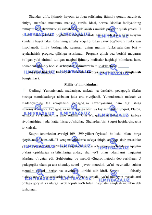  
 
Shunday qilib, ijtimoiy hayotni tartibga solishning ijtimoiy qonun, zaruriyat, 
ehtiyoj, manfaat, muammo, maqsad, vazifa, ideal, norma, kishilar faoliyatining 
tamoyili vositalaridan ongli ravishda foydalanish zamirida prognoz qilish yotadi. U 
bilishni amaliyot bilan bog‘lovchi bo‘g‘in sifatida amal qiladi, fanning nazariyani 
kundalik hayot bilan, bilishning amaliy voqeligi bilan uzviy bog‘lovchi funksiyasi 
hisoblanadi. Ilmiy boshqarish, xususan, uning muhim funksiyalaridan biri – 
rejalashtirish prognoz qilishga asoslanadi. Prognoz qilish yuz berishi muqarrar 
bo‘lgan yoki ehtimol tutilgan maqbul ijtimoiy hodisalar haqidagi bilimlarni ham, 
nomaqbul ijtimoiy hodisalar haqidagi bilimlarni ham shakllantiradi. 
4-savol bayoni: Insoniyat tarixida tarbiya va ta’limning rivojlanish 
bosqichlari.      
Milliy ta’lim tizimlari. 
Qadimgi Yunonistonda madaniyat, maktab va dastlabki pedagogik fikrlar 
boshqa mamlakatlarga nisbatan juda erta rivojlandi. Yunonistonda maktab va 
madaniyatning tez rivojlanishi pedagogika nazariyasining ham tug‘ilishiga 
imkoniyat yaratdi. Pedagogika nazariyasiga olim va faylasuflardan Suqrot, Platon, 
Aristotel va Demokritlar asos soldilar. Ular o‘z qarashlari bilan ta’lim- tarbiya 
rivojlanishiga  juda  katta  hissa qo‘shdilar.  Shulardan biri Suqrot haqida qisqacha 
to‘xtalsak. 
Suqrot (eramizdan avvalgi 469—399 yillar) faylasuf  bo‘lishi  bilan  birga  
ajoyib  notiq  ham  edi.  U  keng maydonlarda so‘zga chiqib, axloqqa  doir  masalalar  
yuzasidan  suhbatlar  o‘tkazar, tinglovchilarni savol- javob  yo‘li bilan haqiqatni  
o‘zlari topishlariga va bilishlariga undar,  shu  yo‘l  bilan  odamlarni  haqiqatni  
izlashga  o‘rgatar  edi.  Suhbatning  bu  metodi «Suqrot metodi» deb yuritilgan. U 
pedagogika olamiga ana shunday savol - javob metodini, ya’ni  «evristik» suhbat 
metodini (savol  berish va savolni to‘ldirish) olib kirdi. Suqrot  —  falsafiy  
dialektikaning  asoschilaridan  biri.  U bahs  orqali,  ya’ni muayyan masalalarni 
o‘rtaga qo‘yish va ularga javob topish yo‘li bilan  haqiqatni aniqlash mumkin deb 
tushungan. 
