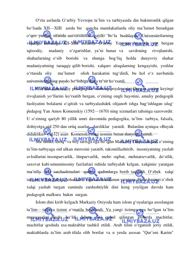  
 
O‘rta asrlarda G‘arbiy Yevropa ta’lim va tarbiyasida din hukmronlik qilgan 
bo‘lsada XII—XIII  asrda bir  qancha mamlakatlarda oliy ma’lumot beradigan  
o‘quv yurtlari sifatida universitetlar  paydo  bo‘la  boshlaydi.  Universitetlarning  
vujudga  kelishiga  XII-XIII  asrlarda  G‘arbiy  Yevropa  hayotida  yuz  bergan 
iqtisodiy,  madaniy  o‘zgarishlar, ya’ni hunar va  savdoning  rivojlanishi,  
shaharlarning o‘sib  borishi  va  shunga  bog‘liq  holda  dunyoviy  shahar  
madaniyatining  taraqqiy qilib borishi,  xalqaro  aloqalarning  kengayishi,  yoshlar  
o‘rtasida oliy  ma’lumot  olish harakatini tug‘dirdi, bu hol o‘z navbatida 
universitetlarning paydo bo‘lishiga katta ta’sir ko‘rsatdi. 
G‘arbda zamonaviy pedagogika  ilmning poydevorini Qurgan, uning keyingi 
rivojlanish yo‘llarini ko‘rsatib bergan, o‘zining ongli hayotini, amaliy pedagogik 
faoliyatini bolalarni o‘qitish va tarbiyalashdek olijanob ishga bag‘ishlagan ulug‘ 
pedagog Yan Amos Komenskiy (1592—1670) ning xizmatlari tahsinga sazovordir. 
U o‘zining qariyb 80 yillik umri davomida pedagogika, ta’lim- tarbiya, falsafa, 
ilohiyotga oid 250 dan ortiq asarlar,  darsliklar  yaratdi.  Bulardan ayniqsa «Buyuk  
didaktika»  (1632) asari  Komenskiyning nomini butun dunyoga tanitdi. 
Ma’lumki, uzoq   va boy tarixga ega bo‘lgan Markaziy Osiyo xalqlari o‘zining 
ta’lim-tarbiyaga oid ulkan merosini yaratib, takomillashtirib,  insoniyatning yuzlab  
avlodlarini insonparvarlik,  ilmparvarlik,  mehr- oqibat,  mehnatsevarlik,  do‘stlik,  
saxovat  kabi umuminsoniy  fazilatlari  ruhida  tarbiyalab  kelgan,  xalqimiz  yaratgan  
ma’rifiy  fikr sarchashmalari  qadim- qadimlarga borib taqaladi. O‘zbek  xalqi  
tarixan  ta’lim-tarbiya sohasida o‘ziga xos dorilfunun yaratgan. Hatto hozirgi o‘zbek  
xalqi  yashab  turgan  zaminda  zardushtiylik  dini  keng  yoyilgan  davrda  ham  
pedagogik mafkura  hukm  surgan. 
Islom dini kirib kelgach Markaziy Osiyoda ham islom g‘oyalariga asoslangan 
ta’lim— tarbiya  tizimi  o‘rnatila  boshlandi.  Va  yangi  tizimga  ega  bo‘lgan  ta’lim  
muassasalari paydo  bo‘ldi.  Islom  dini  qabul  qilingan  joylarda  machitlar,  
machitlar  qoshida  esa maktablar  tashkil  etildi.  Arab  tilini  o‘rganish  joriy  etildi,  
maktablarda  ta’lim  arab tilida  olib  borilar  va  u  yerda  asosan  "Qur’oni  Karim"  
