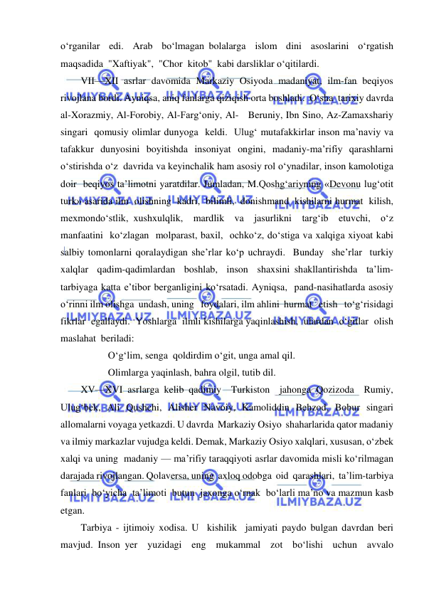  
 
o‘rganilar  edi.  Arab  bo‘lmagan bolalarga  islom  dini  asoslarini  o‘rgatish  
maqsadida  "Xaftiyak",  "Chor  kitob"  kabi darsliklar o‘qitilardi. 
VII—XII asrlar davomida Markaziy Osiyoda madaniyat, ilm-fan beqiyos 
rivojlana bordi. Ayniqsa, aniq fanlarga qiziqish orta boshladi.  O‘sha  tarixiy davrda 
al-Xorazmiy, Al-Forobiy, Al-Farg‘oniy, Al-   Beruniy, Ibn Sino, Az-Zamaxshariy 
singari  qomusiy olimlar dunyoga  keldi.  Ulug‘ mutafakkirlar inson ma’naviy va 
tafakkur dunyosini boyitishda insoniyat ongini, madaniy-ma’rifiy qarashlarni 
o‘stirishda o‘z  davrida va keyinchalik ham asosiy rol o‘ynadilar, inson kamolotiga 
doir  beqiyos ta’limotni yaratdilar. Jumladan, M.Qoshg‘ariyning «Devonu lug‘otit 
turk» asarida ilm  olishning  kadri,  bilimli,  donishmand  kishilarni hurmat  kilish,  
mexmondo‘stlik, xushxulqlik,  mardlik  va  jasurlikni  targ‘ib  etuvchi,  o‘z  
manfaatini  ko‘zlagan  molparast, baxil,  ochko‘z, do‘stiga va xalqiga xiyoat kabi 
salbiy tomonlarni qoralaydigan she’rlar ko‘p uchraydi.  Bunday  she’rlar  turkiy  
xalqlar  qadim-qadimlardan  boshlab,  inson  shaxsini shakllantirishda  ta’lim-
tarbiyaga katta e’tibor berganligini ko‘rsatadi. Ayniqsa,  pand-nasihatlarda asosiy 
o‘rinni ilm olishga  undash, uning   foydalari, ilm ahlini  hurmat   etish   to‘g‘risidagi   
fikrlar  egallaydi.  Yoshlarga  ilmli kishilarga yaqinlashish,  ulardan  o‘gitlar  olish  
maslahat  beriladi:   
           O‘g‘lim, senga  qoldirdim o‘git, unga amal qil. 
           Olimlarga yaqinlash, bahra olgil, tutib dil. 
XV—XVI asrlarga kelib qadimiy  Turkiston  jahonga Qozizoda  Rumiy, 
Ulug‘bek, Ali Qushchi, Alisher Navoiy, Kamoliddin Behzod, Bobur singari 
allomalarni voyaga yetkazdi. U davrda  Markaziy Osiyo  shaharlarida qator madaniy 
va ilmiy markazlar vujudga keldi. Demak, Markaziy Osiyo xalqlari, xususan, o‘zbek 
xalqi va uning  madaniy — ma’rifiy taraqqiyoti asrlar davomida misli ko‘rilmagan 
darajada rivojlangan. Qolaversa, uning  axloq odobga  oid  qarashlari,  ta’lim-tarbiya 
fanlari  bo‘yicha  ta’limoti  butun  jaxonga o‘rnak  bo‘larli ma’no va mazmun kasb 
etgan. 
Tarbiya - ijtimoiy xodisa. U  kishilik  jamiyati paydo bulgan davrdan beri   
mavjud. Inson yer  yuzidagi  eng  mukammal  zot  bo‘lishi  uchun  avvalo  
