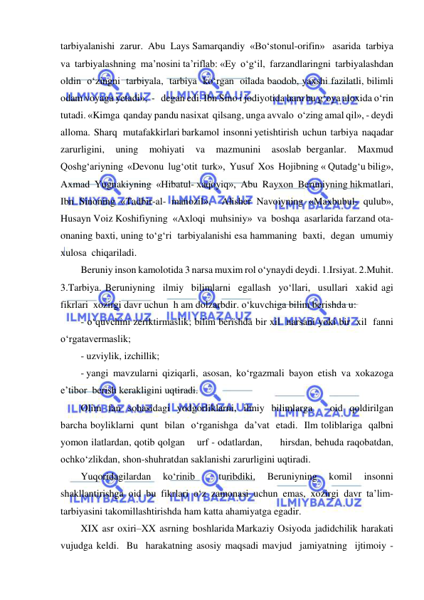  
 
tarbiyalanishi  zarur.  Abu  Lays Samarqandiy  «Bo‘stonul-orifin»   asarida  tarbiya  
va  tarbiyalashning  ma’nosini ta’riflab: «Ey  o‘g‘il,  farzandlaringni  tarbiyalashdan  
oldin  o‘zingni  tarbiyala,  tarbiya  ko‘rgan  oilada baodob, yaxshi fazilatli, bilimli 
odam voyaga yetadi»,  -   degan edi. Ibn Sino i jodiyotida ham bu g‘oya aloxida o‘rin 
tutadi. «Kimga  qanday pandu nasixat  qilsang, unga avvalo  o‘zing amal qil», - deydi  
alloma.  Sharq   mutafakkirlari barkamol  insonni yetishtirish  uchun  tarbiya  naqadar  
zarurligini,  uning  mohiyati  va  mazmunini  asoslab berganlar.  Maxmud  
Qoshg‘ariyning  «Devonu  lug‘otit  turk»,  Yusuf  Xos  Hojibning « Qutadg‘u bilig»,  
Axmad  Yugnakiyning  «Hibatul- xaqoyiq»,  Abu  Rayxon  Beruniyning hikmatlari, 
Ibn Sinoning «Tadbir-al- manozil»,  Alisher Navoiyning «Maxbubul- qulub»,  
Husayn Voiz Koshifiyning  «Axloqi  muhsiniy»  va  boshqa  asarlarida farzand ota- 
onaning baxti, uning to‘g‘ri  tarbiyalanishi esa hammaning  baxti,  degan  umumiy  
xulosa  chiqariladi. 
Beruniy inson kamolotida 3 narsa muxim rol o‘ynaydi deydi. 1.Irsiyat. 2.Muhit. 
3.Tarbiya. Beruniyning  ilmiy  bilimlarni  egallash  yo‘llari,  usullari  xakid agi  
fikrlari  xozirgi davr uchun  h am dolzarbdir. o‘kuvchiga bilim berishda u: 
- o‘quvchini zeriktirmaslik; bilim berishda bir xil  narsani yoki bir  xil  fanni 
o‘rgatavermaslik; 
- uzviylik, izchillik; 
- yangi  mavzularni  qiziqarli,  asosan,  ko‘rgazmali  bayon  etish  va  xokazoga  
e’tibor  berish kerakligini uqtiradi. 
Olim  fan  sohasidagi  yodgorliklarni,  ilmiy  bilimlarga     oid  qoldirilgan  
barcha boyliklarni  qunt  bilan  o‘rganishga  da’vat  etadi.  Ilm toliblariga  qalbni  
yomon ilatlardan, qotib qolgan    urf - odatlardan,      hirsdan, behuda raqobatdan, 
ochko‘zlikdan, shon-shuhratdan saklanishi zarurligini uqtiradi. 
Yuqoridagilardan 
ko‘rinib 
 
turibdiki, 
Beruniyning 
komil 
insonni 
shakllantirishga oid bu fikrlari o‘z zamonasi uchun emas, xozirgi davr ta’lim- 
tarbiyasini takomillashtirishda ham katta ahamiyatga egadir. 
XIX  asr  oxiri–XX  asrning  boshlarida Markaziy  Osiyoda  jadidchilik  harakati  
vujudga keldi.  Bu  harakatning asosiy maqsadi mavjud  jamiyatning  ijtimoiy - 
