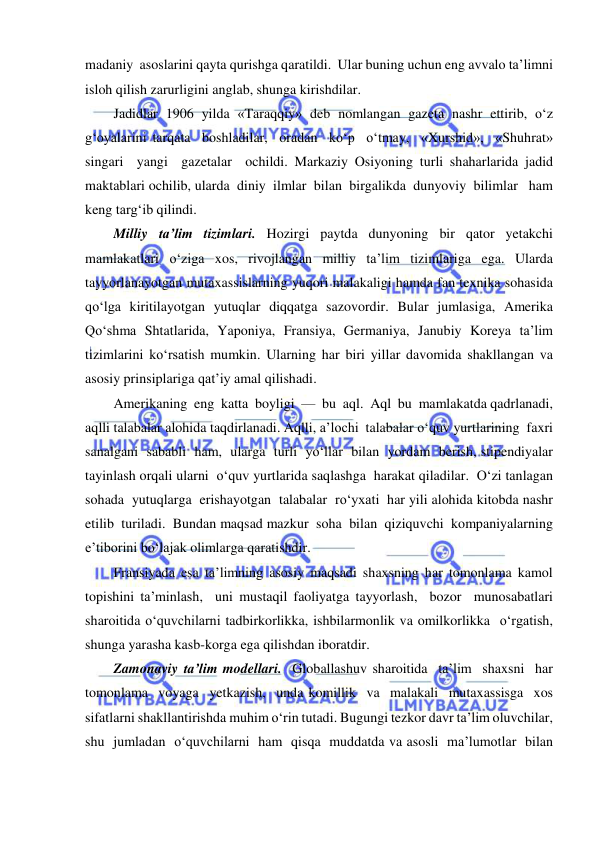  
 
madaniy  asoslarini qayta qurishga qaratildi.  Ular buning uchun eng avvalo ta’limni 
isloh qilish zarurligini anglab, shunga kirishdilar.  
Jadidlar 1906 yilda «Taraqqiy» deb nomlangan gazeta nashr ettirib, o‘z 
g‘oyalarini tarqata  boshladilar,  oradan  ko‘p  o‘tmay,  «Xurshid»,  «Shuhrat»  
singari  yangi  gazetalar  ochildi. Markaziy Osiyoning turli shaharlarida jadid 
maktablari ochilib, ularda  diniy  ilmlar  bilan  birgalikda  dunyoviy  bilimlar   ham  
keng targ‘ib qilindi.  
Milliy ta’lim tizimlari. Hozirgi paytda dunyoning bir qator yetakchi 
mamlakatlari o‘ziga xos, rivojlangan milliy ta’lim tizimlariga ega. Ularda 
tayyorlanayotgan mutaxassislarning yuqori malakaligi hamda fan texnika sohasida 
qo‘lga kiritilayotgan yutuqlar diqqatga sazovordir. Bular jumlasiga, Amerika  
Qo‘shma Shtatlarida, Yaponiya, Fransiya, Germaniya, Janubiy Koreya ta’lim 
tizimlarini ko‘rsatish mumkin. Ularning har biri yillar davomida shakllangan va 
asosiy prinsiplariga qat’iy amal qilishadi.  
Amerikaning  eng  katta  boyligi  —  bu  aql.  Aql  bu  mamlakatda qadrlanadi,  
aqlli talabalar alohida taqdirlanadi. Aqlli, a’lochi  talabalar o‘quv yurtlarining  faxri  
sanalgani  sababli  ham,  ularga  turli  yo‘llar  bilan  yordam  berish, stipendiyalar  
tayinlash orqali ularni  o‘quv yurtlarida saqlashga  harakat qiladilar.  O‘zi tanlagan  
sohada  yutuqlarga  erishayotgan  talabalar  ro‘yxati  har yili alohida kitobda nashr 
etilib  turiladi.  Bundan maqsad mazkur  soha  bilan  qiziquvchi  kompaniyalarning 
e’tiborini bo‘lajak olimlarga qaratishdir.  
Fransiyada esa ta’limning asosiy maqsadi shaxsning har tomonlama kamol  
topishini ta’minlash,  uni mustaqil faoliyatga tayyorlash,  bozor  munosabatlari 
sharoitida o‘quvchilarni tadbirkorlikka, ishbilarmonlik va omilkorlikka  o‘rgatish, 
shunga yarasha kasb-korga ega qilishdan iboratdir. 
Zamonaviy ta’lim modellari.  Globallashuv sharoitida  ta’lim  shaxsni  har  
tomonlama  voyaga  yetkazish,  unda komillik  va  malakali  mutaxassisga  xos  
sifatlarni shakllantirishda muhim o‘rin tutadi. Bugungi tezkor davr ta’lim oluvchilar,  
shu  jumladan  o‘quvchilarni  ham  qisqa  muddatda va asosli  ma’lumotlar  bilan  
