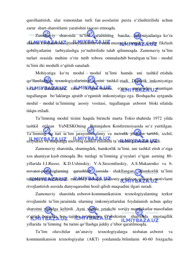  
 
qurollantirish,  ular  tomonidan  turli  fan asoslarini  puxta  o‘zlashtirilishi  uchun  
zarur  shart-sharoitlarni yaratishni taqozo etmoqda.  
Zamonaviy  sharoitda  ta’lim  jaraѐnining  barcha  imkoniyatlariga ko‘ra 
shaxsni rivojlantirish, ijtimoiylashtirish va unda mustaqil,  tanqidiy,  ijodiy  fikrlash  
qobiliyatlarini  tarbiyalashga yo‘naltirilishi talab qilinmoqda. Zamonaviy ta’lim  
turlari  orasida  muhim  o‘rin  tutib  tobora  ommalashib boraѐtgan ta’lim – modul 
ta’limi ѐki modulli o‘qitish sanaladi.  
Mohiyatiga  ko‘ra  modul - modul  ta’limi  hamda  uni  tashkil etishda  
qo‘llaniladigan  texnologiyalarining  asosini  tashkil etadi.  Didaktik  imkoniyatiga  
ko‘ra  o‘zlashtirilishi  zarur  bo‘lgan manba,  o‘quv  materialini  mantiqan  
tugallangan  bo‘laklarga ajratib o‘rganish imkoniyatiga ega. Boshqacha aytganda 
modul – modul ta’limining  asosiy  vositasi,  tugallangan  axborot  bloki sifatida 
talqin etiladi. 
Ta’limning  modul  tizimi  haqida  birinchi  marta  Tokio shahrida  1972  yilda  
tashkil  etilgan  YuNESKOning  Butunjahon Konferensiyasida so‘z yuritilgan. 
Ta’limning bu turi ta’lim jarayonini ilmiy va metodik jihatdan tartibli, izchil, 
uzlyuksiz va maqsadga muvofiq tashkil etilishini ta’minlashga xizmat qiladi. 
Zamonaviy sharoitda, shuningdek, hamkorlik ta’limi, uni tashkil etish o‘ziga 
xos ahamiyat kasb etmoqda. Bu  turdagi  ta’limning  g‘oyalari  o‘tgan  asrning  80-
yillarida J.J.Russo,  K.D.Ushinskiy,  V.A.Suxomlinskiy,  A.S.Makarenko  va  b. 
novator-pedagoglarning  qarashlari  asosida  shakllangan.  Hamkorlik ta’limi  
talabalarda  intellektual,  ma’naviy-axloqiy,  jismoniy qobiliyat, qiziqish, motivlarni 
rivojlantirish asosida dunyoqarashni hosil qilish maqsadini ilgari suradi. 
Zamonaviy  sharoitda axborot-kommunikatsion  texnologiyalarning  tezkor  
rivojlanishi  ta’lim jaraѐnida  ularning  imkoniyatlaridan  foydalanish  uchun  qulay 
sharoitni  vujudga  keltirdi.  Ayni  vaqtda  yetakchi  xorijiy mamlakatlar masofadan 
o‘qitish borasida boy tajriba to‘plangan. O‘zbekiston  sharoitida  mustaqillik  
yillarida  ta’limning  bu turini qo‘llashga jiddiy e’tibor qaratilmoqda. 
Ta’lim  oluvchilar  an’anaviy  texnologiyalarga  nisbatan axborot  va  
kommunikatsion  texnologiyalar  (AKT)  yordamida bilimlarni  40-60  foizgacha  
