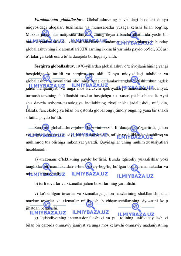  
 
Fundamental globallashuv. Globallashuvning navbatdagi bosqichi dunyo 
miqyosidagi aloqalar, tuzilmalar va munosabatlar yuzaga kelishi bilan bog‘liq. 
Mazkur jarayonlar natijasida dunyo o‘zining deyarli barcha jihatlarida yaxlit bir 
butun organizm sifatida uzil-kesil shakllandi. Fundamental deb nomlanuvchi bunday 
globallashuvning ilk alomatlari XIX asrning ikkinchi yarmida paydo bo‘ldi, XX asr 
o‘rtalariga kelib esa u to‘la darajada borliqqa aylandi. 
Serqirra globallashuv. 1970-yillardan globallashuv o‘z rivojlanishining yangi 
bosqichiga ko‘tarildi va serqirra tus oldi. Dunyo miqyosidagi tahdidlar va 
globallashuv jarayonlarini aholining keng qatlamlari anglab yetishi, shuningdek 
jahon hamjamiyati va unga mos keluvchi qadriyatlarga munosabat, madaniyat, 
turmush tarzining shakllanishi mazkur bosqichga xos xususiyat hisoblanadi. Ayni 
shu davrda axborot-texnologiya inqilobining rivojlanishi jadallashdi, mif, din, 
falsafa, fan, ekologiya bilan bir qatorda global ong ijtimoiy ongning yana bir shakli 
sifatida paydo bo‘ldi. 
Serqirra globallashuv jahon bozorini sezilarli darajada o‘zgartirdi, jahon 
xo‘jaligi o‘ziga xos xususiyatlarini namoyon etib, milliy xo‘jaliklardan kuchliroq va 
muhimroq tus olishiga imkoniyat yaratdi. Quyidagilar uning muhim xususiyatlari 
hisoblanadi: 
a) «rezonans effekti»ning paydo bo‘lishi. Bunda iqtisodiy yuksalishlar yoki 
tangliklar bir mamlakatdan u bilan uzviy bog‘liq bo‘lgan boshqa mamlakatlar va 
mintaqalarga o‘tadi; 
b) turli tovarlar va xizmatlar jahon bozorlarining yaratilishi; 
v) ko‘rsatilgan tovarlar va xizmatlarga jahon narxlarining shakllanishi, ular 
mazkur tovarlar va xizmatlar milliy ishlab chiqaruvchilarining siyosatini ko‘p 
jihatdan belgilashi. 
g) Iqtisodiyotning internatsionallashuvi va pul rolining unifikatsiyalashuvi 
bilan bir qatorda ommaviy jamiyat va unga mos keluvchi ommaviy madaniyatning 
