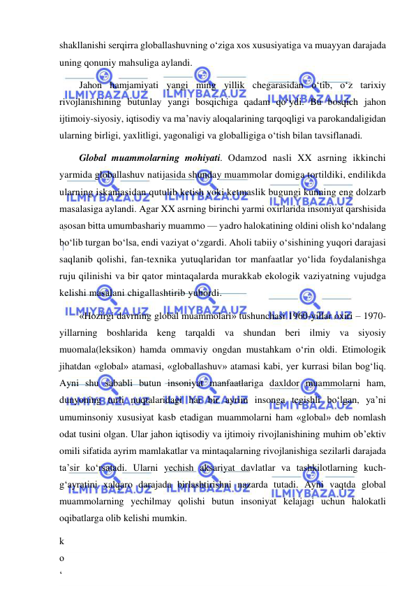  
 
shakllanishi serqirra globallashuvning o‘ziga xos xususiyatiga va muayyan darajada 
uning qonuniy mahsuliga aylandi. 
Jahon hamjamiyati yangi ming yillik chegarasidan o‘tib, o‘z tarixiy 
rivojlanishining butunlay yangi bosqichiga qadam qo‘ydi. Bu bosqich jahon 
ijtimoiy-siyosiy, iqtisodiy va ma’naviy aloqalarining tarqoqligi va parokandaligidan 
ularning birligi, yaxlitligi, yagonaligi va globalligiga o‘tish bilan tavsiflanadi. 
Global muammolarning mohiyati. Odamzod nasli XX asrning ikkinchi 
yarmida globallashuv natijasida shunday muammolar domiga tortildiki, endilikda 
ularning iskanjasidan qutulib ketish yoki ketmaslik bugungi kunning eng dolzarb 
masalasiga aylandi. Agar XX asrning birinchi yarmi oxirlarida insoniyat qarshisida 
asosan bitta umumbashariy muammo — yadro halokatining oldini olish ko‘ndalang 
bo‘lib turgan bo‘lsa, endi vaziyat o‘zgardi. Aholi tabiiy o‘sishining yuqori darajasi 
saqlanib qolishi, fan-texnika yutuqlaridan tor manfaatlar yo‘lida foydalanishga 
ruju qilinishi va bir qator mintaqalarda murakkab ekologik vaziyatning vujudga 
kelishi masalani chigallashtirib yubordi. 
«Hozirgi davrning global muammolari» tushunchasi 1960-yillar oxiri – 1970-
yillarning boshlarida keng tarqaldi va shundan beri ilmiy va siyosiy 
muomala(leksikon) hamda ommaviy ongdan mustahkam o‘rin oldi. Etimologik 
jihatdan «global» atamasi, «globallashuv» atamasi kabi, yer kurrasi bilan bog‘liq. 
Ayni shu sababli butun insoniyat manfaatlariga daxldor muammolarni ham, 
dunyoning turli nuqtalaridagi har bir ayrim insonga tegishli bo‘lgan, ya’ni 
umuminsoniy xususiyat kasb etadigan muammolarni ham «global» deb nomlash 
odat tusini olgan. Ular jahon iqtisodiy va ijtimoiy rivojlanishining muhim ob’ektiv 
omili sifatida ayrim mamlakatlar va mintaqalarning rivojlanishiga sezilarli darajada 
ta’sir ko‘rsatadi. Ularni yechish aksariyat davlatlar va tashkilotlarning kuch-
g‘ayratini xalqaro darajada birlashtirishni nazarda tutadi. Ayni vaqtda global 
muammolarning yechilmay qolishi butun insoniyat kelajagi uchun halokatli 
oqibatlarga olib kelishi mumkin. 
k
o
‘
