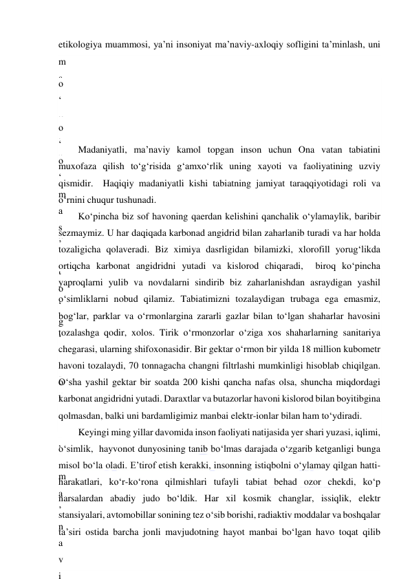  
 
etikologiya muammosi, ya’ni insoniyat ma’naviy-axloqiy sofligini ta’minlash, uni 
m
a
’
n
a
v
i
y
 
q
a
s
h
s
h
o
q
l
i
k
d
a
n
,
 
m
a
’
n
a
v
i
o
‘
b
o
g
‘
b
o
‘
k
o
‘
s
u
r
’
 
—
o
‘
 
 
—
t
a
’
t
a
’
o
‘
t
o
‘
g
‘
 
o
‘
o
‘
m
a
s
’
 
Madaniyatli, ma’naviy kamol topgan inson uchun Ona vatan tabiatini 
muxofaza qilish to‘g‘risida g‘amxo‘rlik uning xayoti va faoliyatining uzviy 
qismidir.  Haqiqiy madaniyatli kishi tabiatning jamiyat taraqqiyotidagi roli va 
o‘rnini chuqur tushunadi. 
Ko‘pincha biz sof havoning qaerdan kelishini qanchalik o‘ylamaylik, baribir 
sezmaymiz. U har daqiqada karbonad angidrid bilan zaharlanib turadi va har holda 
tozaligicha qolaveradi. Biz ximiya dasrligidan bilamizki, xlorofill yorug‘likda 
ortiqcha karbonat angidridni yutadi va kislorod chiqaradi,  biroq ko‘pincha 
yaproqlarni yulib va novdalarni sindirib biz zaharlanishdan asraydigan yashil 
o‘simliklarni nobud qilamiz. Tabiatimizni tozalaydigan trubaga ega emasmiz, 
bog‘lar, parklar va o‘rmonlargina zararli gazlar bilan to‘lgan shaharlar havosini 
tozalashga qodir, xolos. Tirik o‘rmonzorlar o‘ziga xos shaharlarning sanitariya 
chegarasi, ularning shifoxonasidir. Bir gektar o‘rmon bir yilda 18 million kubometr 
havoni tozalaydi, 70 tonnagacha changni filtrlashi mumkinligi hisoblab chiqilgan. 
O‘sha yashil gektar bir soatda 200 kishi qancha nafas olsa, shuncha miqdordagi 
karbonat angidridni yutadi. Daraxtlar va butazorlar havoni kislorod bilan boyitibgina 
qolmasdan, balki uni bardamligimiz manbai elektr-ionlar bilan ham to‘ydiradi. 
Keyingi ming yillar davomida inson faoliyati natijasida yer shari yuzasi, iqlimi, 
o‘simlik,  hayvonot dunyosining tanib bo‘lmas darajada o‘zgarib ketganligi bunga 
misol bo‘la oladi. E’tirof etish kerakki, insonning istiqbolni o‘ylamay qilgan hatti-
harakatlari, ko‘r-ko‘rona qilmishlari tufayli tabiat behad ozor chekdi, ko‘p 
narsalardan abadiy judo bo‘ldik. Har xil kosmik changlar, issiqlik, elektr 
stansiyalari, avtomobillar sonining tez o‘sib borishi, radiaktiv moddalar va boshqalar 
ta’siri ostida barcha jonli mavjudotning hayot manbai bo‘lgan havo toqat qilib 
