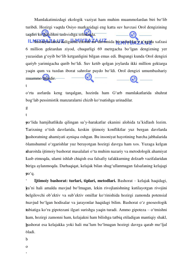  
 
Mamlakatimizdagi ekologik vaziyat ham muhim muammolardan biri bo‘lib 
turibdi. Hozirgi vaqtda Osiyo markazidagi eng katta suv havzasi Orol dengizining 
taqdiri ko‘pchilikni tashvishga solmoqda. 
Insoniyat tarixi haligacha chorak asr davomida bir avlod ko‘z o‘ngida xafzasi 
6 million gektardan ziyod, chuqurligi 69 metrgacha bo‘lgan dengizning yer 
yuzasidan g‘oyib bo‘lib ketganligini bilgan emas edi. Bugungi kunda Orol dengizi 
qariyb yarimigacha qurib bo‘ldi. Suv ketib qolgan joylarda ikki million gektarga 
yaqin qum va tuzdan iborat sahrolar paydo bo‘ldi. Orol dengizi umumbashariy 
muammo hamdir. 
t
o
‘
g
‘
b
o
‘
b
o
‘
y
o
‘
b
o
‘
o
‘
Z
a
r
d
o
o‘rta asrlarda keng tarqalgan, hozirda ham G‘arb mamlakatlarida shuhrat 
bog‘lab pessimistik manzaralarni chizib ko‘rsatishga urinadilar. 
t
o
‘
g
‘
a
’
b
o
‘
k
o
‘
z
u
g
‘
b
o
‘
yo‘lida hamjihatlikda qilingan sa’y-harakatlar ekanini alohida ta’kidlash lozim. 
Tarixning o‘tish davrlarida, keskin ijtimoiy konfliktlar yuz bergan davrlarda 
bashoratning ahamiyati ayniqsa oshgan. Bu insoniyat hayotining barcha jabhalarida 
olamshumul o‘zgarishlar yuz berayotgan hozirgi davrga ham xos. Yuzaga kelgan 
sharoitda ijtimoiy bashorat masalalari o‘ta muhim nazariy va metodologik ahamiyat 
kasb etmoqda, ularni ishlab chiqish esa falsafiy tafakkurning dolzarb vazifalaridan 
biriga aylanmoqda. Darhaqiqat, kelajak bilan shug‘ullanmagan falsafaning kelajagi 
yo‘q. 
Ijtimoiy bashorat: turlari, tiplari, metodlari. Bashorat – kelajak haqidagi, 
ya’ni hali amalda mavjud bo‘lmagan, lekin rivojlanishning kutilayotgan rivojini 
belgilovchi ob’ektiv va sub’ektiv omillar ko‘rinishida hozirgi zamonda potensial 
mavjud bo‘lgan hodisalar va jarayonlar haqidagi bilim. Bashorat o‘z gnoseologik 
tabiatiga ko‘ra gipotezani ilgari surishga yaqin turadi. Ammo gipoteza – o‘tmishni 
ham, hozirgi zamonni ham, kelajakni ham bilishga tatbiq etiladigan mantiqiy shakl, 
bashorat esa kelajakka yoki hali ma’lum bo‘lmagan hozirgi davrga qarab mo‘ljal 
oladi. 
